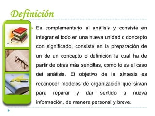 Definición
 Es complementario al análisis y consiste en
integrar el todo en una nueva unidad o concepto
con significado, consiste en la preparación de
un de un concepto o definición la cual ha de
partir de otras más sencillas, como lo es el caso
del análisis. El objetivo de la síntesis es
reconocer modelos de organización que sirvan
para reparar y dar sentido a nueva
información, de manera personal y breve.
 