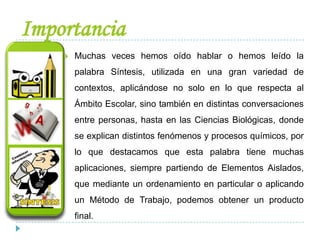 Importancia
 Muchas veces hemos oído hablar o hemos leído la
palabra Síntesis, utilizada en una gran variedad de
contextos, aplicándose no solo en lo que respecta al
Ámbito Escolar, sino también en distintas conversaciones
entre personas, hasta en las Ciencias Biológicas, donde
se explican distintos fenómenos y procesos químicos, por
lo que destacamos que esta palabra tiene muchas
aplicaciones, siempre partiendo de Elementos Aislados,
que mediante un ordenamiento en particular o aplicando
un Método de Trabajo, podemos obtener un producto
final.
 