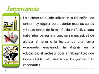 Importancia
 La síntesis se puede utilizar en la educción, de
forma muy regular para abordar muchos cortos
y largos temas de forma rápida y efectiva, para
trabajarlos de manera concisa sin necesidad de
alargar el tema o la lectura de una forma
exagerada, empleando la síntesis en la
educación, el profesor podría trabajar libros de
forma rápida solo abordando los puntos más
importantes...
 