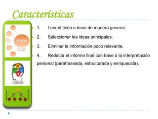 Características
 1. Leer el texto o tema de manera general.
 2. Seleccionar las ideas principales.
 3. Eliminar la información poco relevante.
 4. Redacta el informe final con base a la interpretación
personal (parafraseada, estructurada y enriquecida).
 