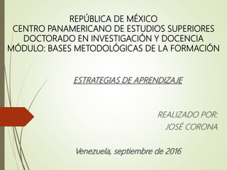 REPÚBLICA DE MÉXICO
CENTRO PANAMERICANO DE ESTUDIOS SUPERIORES
DOCTORADO EN INVESTIGACIÓN Y DOCENCIA
MÓDULO: BASES METODOLÓGICAS DE LA FORMACIÓN
ESTRATEGIAS DE APRENDIZAJE
REALIZADO POR:
JOSÉ CORONA
Venezuela, septiembre de 2016
 