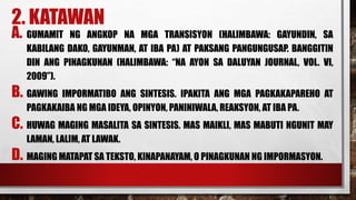 2. KATAWAN
A. GUMAMIT NG ANGKOP NA MGA TRANSISYON (HALIMBAWA: GAYUNDIN, SA
KABILANG DAKO, GAYUNMAN, AT IBA PA) AT PAKSANG PANGUNGUSAP. BANGGITIN
DIN ANG PINAGKUNAN (HALIMBAWA: “NA AYON SA DALUYAN JOURNAL, VOL. VI,
2009”).
B. GAWING IMPORMATIBO ANG SINTESIS. IPAKITA ANG MGA PAGKAKAPAREHO AT
PAGKAKAIBA NG MGA IDEYA, OPINYON, PANINIWALA, REAKSYON, AT IBA PA.
C. HUWAG MAGING MASALITA SA SINTESIS. MAS MAIKLI, MAS MABUTI NGUNIT MAY
LAMAN, LALIM, AT LAWAK.
D. MAGING MATAPAT SA TEKSTO, KINAPANAYAM, O PINAGKUNAN NG IMPORMASYON.
 