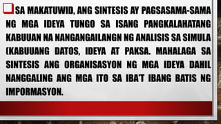 SA MAKATUWID, ANG SINTESIS AY PAGSASAMA-SAMA
NG MGA IDEYA TUNGO SA ISANG PANGKALAHATANG
KABUUAN NA NANGANGAILANGN NG ANALISIS SA SIMULA
(KABUUANG DATOS, IDEYA AT PAKSA. MAHALAGA SA
SINTESIS ANG ORGANISASYON NG MGA IDEYA DAHIL
NANGGALING ANG MGA ITO SA IBA’T IBANG BATIS NG
IMPORMASYON.
 