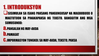 1. INTRODUKSYON
SISIMULAN SA ISANG PAKSANG PANGUNGUSAP NA MAGBUBUOD O
MAGTUTUON SA PINAKAPAKSA NG TEKSTO. BANGGITIN ANG MGA
SUMUSUNOD:
a.PANGALAN NG MAY-AKDA
b.PAMAGAT
c.IMPORMASYON TUNGKOL SA MAY-AKDA, TEKSTO, PAKSA
 