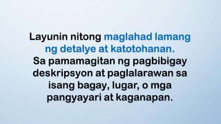 Layunin nitong maglahad lamang
ng detalye at katotohanan.
Sa pamamagitan ng pagbibigay
deskripsyon at paglalarawan sa
isang bagay, lugar, o mga
pangyayari at kaganapan.
 