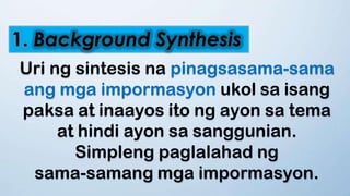 1. Background Synthesis
Uri ng sintesis na pinagsasama-sama
ang mga impormasyon ukol sa isang
paksa at inaayos ito ng ayon sa tema
at hindi ayon sa sanggunian.
Simpleng paglalahad ng
sama-samang mga impormasyon.
 