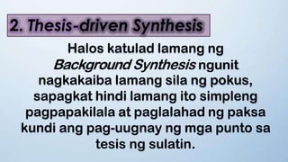 2. Thesis-driven Synthesis
Halos katulad lamang ng
Background Synthesis ngunit
nagkakaiba lamang sila ng pokus,
sapagkat hindi lamang ito simpleng
pagpapakilala at paglalahad ng paksa
kundi ang pag-uugnay ng mga punto sa
tesis ng sulatin.
 