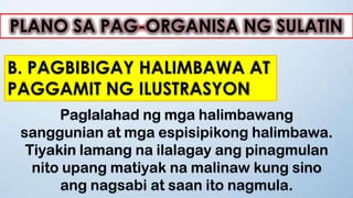 PLANO SA PAG-ORGANISA NG SULATIN
B. PAGBIBIGAY HALIMBAWA AT
PAGGAMIT NG ILUSTRASYON
Paglalahad ng mga halimbawang
sanggunian at mga espisipikong halimbawa.
Tiyakin lamang na ilalagay ang pinagmulan
nito upang matiyak na malinaw kung sino
ang nagsabi at saan ito nagmula.
 