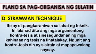 PLANO SA PAG-ORGANISA NG SULATIN
D. STRAWMAN TECHNIQUE
Ito ay di-pangkaraniwan sa lahat ng teknik.
Inilalahad dito ang mga argumentong
kontra-tesis at sinesegundahan ng mga
kahinaan ng tesis na tinatalakay. Ngunit ang
kontra-tesis din ay sisirain at mapapawalang
saysay.
 
