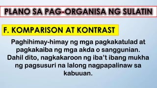 PLANO SA PAG-ORGANISA NG SULATIN
F. KOMPARISON AT KONTRAST
Paghihimay-himay ng mga pagkakatulad at
pagkakaiba ng mga akda o sanggunian.
Dahil dito, nagkakaroon ng iba’t ibang mukha
ng pagsusuri na lalong nagpapalinaw sa
kabuuan.
 