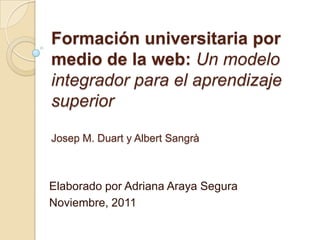 Formación universitaria por
medio de la web: Un modelo
integrador para el aprendizaje
superior

Josep M. Duart y Albert Sangrà



Elaborado por Adriana Araya Segura
Noviembre, 2011
 
