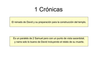 1 Crónicas El reinado de David y su preparación para la construcción del templo. Es un paralelo de 2 Samuel pero con un punto de vista sacerdotal, y narra solo lo bueno de David incluyendo el relato de su muerte. 
