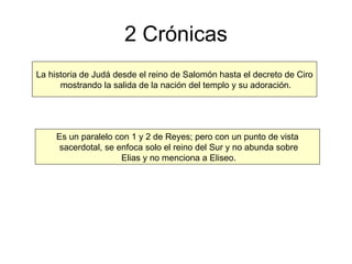 2 Crónicas La historia de Judá desde el reino de Salomón hasta el decreto de Ciro mostrando la salida de la nación del templo y su adoración. Es un paralelo con 1 y 2 de Reyes; pero con un punto de vista sacerdotal, se enfoca solo el reino del Sur y no abunda sobre Elias y no menciona a Eliseo. 
