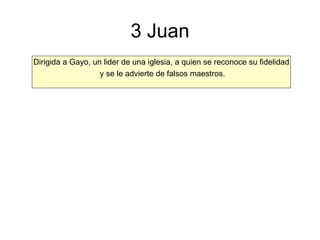 3 Juan Dirigida a Gayo, un lider de una iglesia, a quien se reconoce su fidelidad y se le advierte de falsos maestros. 