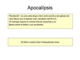 Apocalípsis “ Revelación”, es una carta larga o libro corto escrito a las iglesias de Asia Menor por el Apóstol Juan, alrededor del 95 d.C. El mensaje expone la victoria final de Jesucristo y su  Iglesia sobre el diablo y sus ayudantes. El Señor nuestro Dios Todopoderoso reina. 