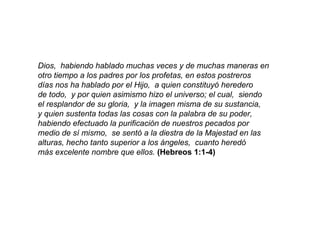 Dios,  habiendo hablado muchas veces y de muchas maneras en otro tiempo a los padres por los profetas, en estos postreros  días nos ha hablado por el Hijo,  a quien constituyó heredero de todo,  y por quien asimismo hizo el universo; el cual,  siendo el resplandor de su gloria,  y la imagen misma de su sustancia, y quien sustenta todas las cosas con la palabra de su poder, habiendo efectuado la purificación de nuestros pecados por medio de sí mismo,  se sentó a la diestra de la Majestad en las alturas, hecho tanto superior a los ángeles,  cuanto heredó más excelente nombre que ellos.   (Hebreos 1:1-4) 