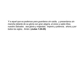 Y a aquel que es poderoso para guardaros sin caída,  y presentaros sin mancha delante de su gloria con gran alegría, al único y sabio Dios,  nuestro Salvador,  sea gloria y majestad,  imperio y potencia,  ahora y por todos los siglos.  Amén.  (Judas 1:24-25) 