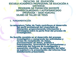 UNIVERSIDAD NACIONAL JOSÉ FAUSTINO SÁNCHEZ CARRIÓN DE HUACHO FACULTAD  DE  EDUCACIÓN ESCUELA ACADÉMICO PROFESIONAL DE EDUCACIÓN A DISTANCIA PROGRAMA DE FORMACIÓN DOCENTE SEMIESCOLARIZADO Y AUTOFINANCIADO (PROFDOSA – SEDE HUACHO) SILABO DE TALLER DE TESIS   I.  FUNDAMENTACIÓN La asignatura Taller de Tesis contribuye al desarrollo del perfil profesional del Licenciado en Educación, proporcionando información y estrategias sobre la parte final del proceso de investigación.  Su Sumilla consiste en el desarrollo del proceso investigativo y comprende las actividades y tareas de recopilación de datos, procesamiento de datos, análisis e interpretación, formulación de conclusiones y redacción del informe de investigación o exposición científica. La aprobación del taller se sujetará a la presentación del informe final debidamente presentable. 