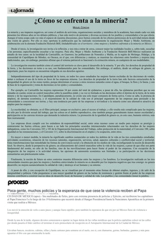 ¿Cómo se enfrenta a la minería?
MIGUEL CONCHA
La minería y sus impactos negativos, así como el análisis de activistas, organizaciones sociales y miembros de la academia, han estado cada vez más
presentes los últimos años en los debates públicos, y han sido motivo de protestas y diversas acciones de los pueblos y comunidades a los que afecta.
Aunque el tema ocupa cada vez más el espacio de nuestras discusiones, poco hemos conocido de los efectos perniciosos de la actividad minera desde
una visión de género. Por ello es muy oportuna la publicación que ha realizado recientemente la organización Mujer y Medio Ambiente, en
colaboración con la alemana Fundación Heinrich Böll, tituladaMiradas en el territorio: cómo mujeres y hombres enfrentan a la minería en México.
Desde el inicio, la investigación nos invita a la reflexión, y nos reta a mirar de cerca, conocer mejor las realidades locales y, sobre todo, escuchar
a las personas; específicamente escuchar a las mujeres. Para ello, Mujer y Medio Ambiente y la Fundación Heinrich Böll-México realizaron un
estudio de tres casos: en la localidad de Carrizalillo, en Guerrero; las poblaciones de Nonoalco y Malila, en la región de Molango, Hidalgo, y la
comunidad de Capulálpam de Méndez, en Oaxaca, en el que, con diferencias y matices, se muestran las relaciones entre hombres y mujeres muy
tradicionales, que, sin embargo, permiten afirmar que el sistema patriarcal es funcional a la extracción minera, en cualquiera de sus modalidades.
La investigación muestra también cómo el control del territorio es clave para el desarrollo de la minería. Y por ello, los derechos de propiedad de
la tierra, y las decisiones en torno a su uso, son fundamentales para las comunidades. Sin embargo, el análisis, desde un enfoque de género, es
importante, pues las mujeres se encuentran relegadas en sus derechos agrarios.
Independientemente del tipo de propiedad de la tierra, en todos los casos estudiados las mujeres fueron excluidas de las decisiones de vender,
rentar o rechazar el uso de la tierra en favor de las empresas mineras. Los derechos de propiedad de la tierra han sido factores estructurales de la
desigualdad de género en las zonas rurales, porque determinan el acceso a otros recursos naturales como el agua, el bosque, la flora y la fauna, y son
la base de la organización y toma de decisiones en los ejidos y comunidades.
Por ejemplo, en Carrizalillo las mujeres representan 34 por ciento del total de ejidatarios; a pesar de ello, las ejidatarias perciben que no son
tomadas en cuenta; existe un control masculino sobre la asamblea ejidal, y su voz es limitada en las decisiones sobre el destino de la tierra, de la renta
minera y de las negociaciones. En Capulálpam, paradójicamente, no existe una sola mujer comunera de forma activa. Como se sabe, la promesa de
empleos, de derrama económica, y el mejoramiento de la calidad de vida son el principal argumento de las empresas para persuadir a las
comunidades a concesionar sus tierras, y hay una tendencia por parte de las empresas a reivindicar a la minería como una alternativa atractiva de
empleo para las mujeres.
La escolaridad, no obstante, es el filtro principal, aunque no exclusivo, para el acceso al trabajo, y ello resulta más complicado para las mujeres,
no sólo por la división sexual del trabajo, que las coloca en el ámbito reproductivo, sino también porque generalmente tienen menor escolaridad y
participación en las carreras técnicas que demanda la industria minera. La promoción de la igualdad de género es, en este caso, bastante retórica, más
bien instrumental.
Las empresas dicen cumplir con los estándares de responsabilidad social, entre otras razones como un medio para mejorar su prestigio y
contrarrestar las fuertes críticas, pero hacen a un lado los principales acuerdos internacionales relacionados con los derechos de las mujeres
trabajadoras, como los Convenios 103 y 183 de la Organización Internacional del Trabajo, sobre protección de la maternidad; el Convenio 100, sobre
igualdad en las remuneraciones, y el Convenio 111, sobre la discriminación en el empleo y la ocupación, entre otros.
En mayor o menor medida, la minería ha significado cambios sustanciales en todos los ámbitos de la vida en las tres comunidades estudiadas:
actividades económicas, situación de los recursos naturales, organización, servicios, salud, aspectos culturales y conflictividad social y territorial.
Estas transformaciones han remodelado las formas de convivencia social y la obtención de los medios de vida, reconfigurando la noción de desarrollo
local. Se observa, desde la perspectiva de género, un afianzamiento del control masculino sobre la vida de las mujeres, a pesar de que ellas son parte
fundamental del sostén, no sólo de las familias, sino de las movilizaciones para hacer frente al poder de las empresas. Con excepción de la
integración de las mujeres a la actividad minera, las opciones de autonomía económica son limitadas y su participación en las decisiones
comunitarias son prácticamente nulas.
Finalmente, la noción de futuro en estos contextos muestra diferencias entre las mujeres y los hombres. La investigación realizada en las tres
comunidades muestra que para las mujeres y hombres entrevistados la minería no es deseable por los impactos negativos que trae consigo: no genera
desarrollo; no mejora sustancialmente la calidad de vida y destruye al ser humano y su entorno.
A pesar de ello, y con excepción de Capulálpam, no se visualizan por el momento otras formas de obtener empleo, ingresos, y de salir de la
marginalidad o pobreza. Cabe preguntarse si una mayor igualdad de género en las luchas de resistencia y gestión frente al poder de las empresas
mineras contribuirá a construir nuevas ideas de desarrollo local, de bienestar y calidad de vida. Los pueblos y las comunidades tienen la palabra.
Poca gente, muchos policías y la esperanza de que cese la violencia reciben al Papa
POR SARA PANTOJA PUBLICADO: 12 FEBRERO, 2016NACIONAL
CIUDAD DE MÉXICO (apro).- Sin multitudes de fieles, pero con extrema presencia de policías y Ejército, así recibieron los capitalinos
al Papa Francisco I a lo largo de los 19 kilómetros que recorrió desde el Hangar Presidencial hasta la Nunciatura Apostólica en la primera
visita que realiza a México.
Los movió la emoción de verlo a unos pasos y aunque fuera rapidito, pero también la esperanza de que ore por un México lleno de violencia e
inseguridad.
Desde la una de la tarde, algunos devotos comenzaron a apartar su lugar detrás de las vallas metálicas que la policía capitalina colocó en las calles
por donde pasaría el líder católico al terminar el acto protocolario de recepción en el Aeropuerto Internacional de la Ciudad de México.
Llevaban bancos, escaleras, cubetas, sillas y hasta cartones para sentarse en el suelo, eso sí, con chamarras, gorras, bufandas, guantes y más para
aguantar el frío con que amenazaba la tarde.
 