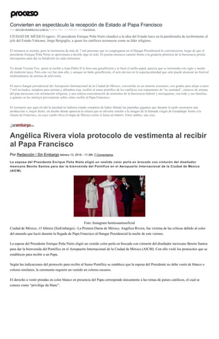 Convierten en espectáculo la recepción de Estado al Papa Francisco
POR ARTURO RODRÍGUEZ GARCÍA PUBLICADO: 12 FEBRERO, 2016NACIONAL
CIUDAD DE MÉXICO (apro).- El presidente Enrique Peña Nieto claudicó a la idea del Estado laico en la parafernalia de recibimiento al
jefe del Estado Vaticano, Jorge Bergoglio, a quien los católicos reconocen como su líder religioso.
El monarca se resistía, pero la insistencia de más de 7 mil personas que se congregaron en el Hangar Presidencial lo convencieron, luego de que el
presidente Enrique Peña Nieto se aproximara a decirle algo al oído. El jesuita entonces caminó frente a la gradería pletórica de la burocracia priista
mexiquense para dar su bendición en cada estructura.
Ya desde Vicente Fox, quien al recibir a Juan Pablo II le hizo una genuflexión y le besó el anillo papal, parecía que se terminaba con siglo y medio
de tradición laica. Pero esta vez fue más allá, y aunque no hubo genuflexión, el acto devino en la espectacularidad que sólo puede alcanzar un festival
multitudinario de artistas de televisión.
El nuevo hangar presidencial del Aeropuerto Internacional de la Ciudad de México, convertido en un enorme escenario, con gradas para alojar a unos
7 mil invitados, templete para artistas y alfombra roja, recibió al sumo pontífice de los católicos con tratamiento de “su santidad”, cánticos de artistas
del pop mexicano con orientación religiosa, y una selecta concentración de asistentes de la burocracia federal y mexiquense, con todo y sus familias,
a quienes se les instruyó previamente sobre cómo recibir al Papa Francisco.
El escenario que aquí olvidó la laicidad no hubiera estado completo de haber faltado las pantallas gigantes que durante la tarde mostraron una
producción o, mejor dicho, un diseño donde aparecía la silueta que se advierte similar a la imagen de la llamada virgen de Guadalupe frente a la
silueta de Francisco, en cuyo cuello lleva el mapa de México como si fuera un babero. Entre ambos, una cruz.
Angélica Rivera viola protocolo de vestimenta al recibir
al Papa Francisco
Por Redacción / Sin Embargo febrero 13, 2016 - 11:36h 7 Comentarios
La esposa del Presidente Enrique Peña Nieto eligió un vestido color perla en brocado con cinturón del diseñador
mexicano Benito Santos para dar la bienvenida del Pontífice en el Aeropuerto Internacional de la Ciudad de México
(AICM).
Foto: Instagram benitosantosoficial
Ciudad de México, 13 febrero (SinEmbargo).- La Primera Dama de México, Angélica Rivera, fue víctima de las críticas debido al color
del atuendo que lució durante la llegada de Papa Francisco al Hangar Presidencial la noche de este viernes.
La esposa del Presidente Enrique Peña Nieto eligió un vestido color perla en brocado con cinturón del diseñador mexicano Benito Santos
para dar la bienvenida del Pontífice en el Aeropuerto Internacional de la Ciudad de México (AICM). Con ello violó los protocolos que se
establecen para recibir a un Papa.
Según las indicaciones del protocolo para recibir al Sumo Pontífice se establece que la esposa del Presidente no debe vestir de blanco o
colores similares, la ceremonia requiere un vestido en colores oscuros.
El derecho a vestir prendas en color blanco en presencia del Papa corresponde únicamente a las reinas de países católicos, el cual se
conoce como “privilège du blanc”.
 