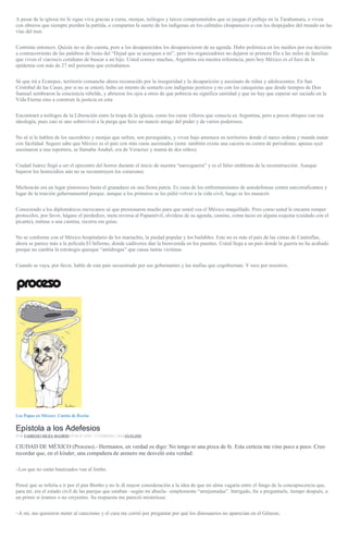 A pesar de la iglesia mi fe sigue viva gracias a curas, monjas, teólogos y laicos comprometidos que se juegan el pellejo en la Tarahumara, o viven
con obreros que siempre pierden la partida, o comparten la suerte de los indígenas en los cafetales chiapanecos o con los despojados del mundo en las
vías del tren.
Continúo entonces. Quizás no se dio cuenta, pero a los desaparecidos los desaparecieron de su agenda. Hubo polémica en los medios por esa decisión
a contracorriente de las palabras de Jesús del “Dejad que se acerquen a mí”, pero los organizadores no dejaron ni primera fila a las miles de familias
que viven el viacrucis cotidiano de buscar a un hijo. Usted conoce muchas, Argentina era nuestra referencia, pero hoy México es el foco de la
epidemia con más de 27 mil personas que extrañamos.
Sé que irá a Ecatepec, territorio comanche ahora reconocido por la inseguridad y la desaparición y asesinato de niñas y adolescentes. En San
Cristóbal de las Casas, por si no se enteró, hubo un intento de sentarlo con indígenas postizos y no con los catequistas que desde tiempos de Don
Samuel sembraron la conciencia rebelde, y abrieron los ojos a otros de que pobreza no significa santidad y que no hay que esperar ser saciado en la
Vida Eterna sino a construir la justicia en esta.
Encontrará a teólogos de la Liberación entre la tropa de la iglesia, como los curas villeros que conocía en Argentina, pero a pocos obispos con esa
ideología, pues casi ni uno sobrevivió a la purga que hizo un nuncio amigo del poder y de varios poderosos.
No sé si le hablen de los sacerdotes y monjas que sufren, son perseguidos, y viven bajo amenaza en territorios donde el narco ordena y manda matar
con facilidad. Seguro sabe que México es el país con más curas asesinados (nota: también existe una cacería en contra de periodistas; apenas ayer
asesinaron a una reportera, se llamaba Anabel, era de Veracruz y mamá de dos niños).
Ciudad Juárez llegó a ser el epicentro del horror durante el inicio de nuestra “narcoguerra” y es el falso emblema de la reconstrucción. Aunque
bajaron los homicidios aún no se reconstruyen los corazones.
Michoacán era un lugar pintoresco hasta el granadazo en una fiesta patria. Es cuna de los enfrentamientos de autodefensas contra narcotraficantes y
lugar de la traición gubernamental porque, aunque a los primeros se les pidió volver a la vida civil, luego se les masacró.
Conociendo a los diplomáticos mexicanos sé que presionaron mucho para que usted vea el México maquillado. Pero como usted le encanta romper
protocolos, por favor, hágase el perdedizo, meta reversa al Papamóvil, olvídese de su agenda, camine, coma tacos en alguna esquina (cuidado con el
picante), métase a una cantina, recorra sin guías.
No se conforme con el México hospitalario de los mariachis, la piedad popular y los bailables. Este no es más el país de las cintas de Cantinflas,
ahora se parece más a la película El Infierno, donde cadáveres dan la bienvenida en los puentes. Usted llega a un país donde la guerra no ha acabado
porque no cambia la estrategia quesque “antidrogas” que causa tantas víctimas.
Cuando se vaya, por favor, hable de este país secuestrado por sus gobernantes y las mafias que cogobiernan. Y rece por nosotros.
Los Papas en México. Cartón de Rocha
Epístola a los Adefesios
POR FABRIZIO MEJÍA MADRID PUBLICADO: 12 FEBRERO, 2016ANÁLISIS
CIUDAD DE MÉXICO (Proceso).- Hermanos, en verdad os digo: No tengo ni una pizca de fe. Esta certeza me vino poco a poco. Creo
recordar que, en el kínder, una compañera de arenero me desveló esta verdad:
–Los que no están bautizados van al limbo.
Pensé que se refería a ir por el pan Bimbo y no le di mayor consideración a la idea de que mi alma vagaría entre el fango de la concupiscencia que,
para mí, era el estado civil de las parejas que estaban –según mi abuela– simplemente “arrejuntadas”. Intrigado, fui a preguntarle, tiempo después, a
un primo si éramos o no creyentes. Su respuesta me pareció misteriosa:
–A mí, me quisieron meter al catecismo y el cura me corrió por preguntar por qué los dinosaurios no aparecían en el Génesis.
 