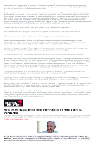 Luego vinieron otros misterios, os digo. Por ejemplo, si los libros que se referían a un Él con mayúscula querían decir que ese personaje tenía
demasiada autoestima; se hablaba de algo que podía ser tres en uno –la trinidad– y no era un aceite que “lubrica, afloja y limpia”; y la sospecha de
por qué un cura podía describir el cielo eterno sin nunca haberlo visitado.
Pero lo que me confrontó con mi extravagancia como inadecuado fueron las visitas de dos Papas a México. Esta séptima llegada es lo que justifica,
hermanos adefesios, esta columna. Les cuento. De pronto, un día de enero de 1979 todo se llenó de banderines amarillos y blancos con una extraña
cruz en el medio. Habiendo crecido en un hogar ateo –no se hablaba mal de las religiones, simplemente ni se mencionaban– me intrigué por tan feo
logo: dos llaves como de arcón viejo bajo un gorro que parecía una escafandra. En la primaria –“laica”, como todo en el vocabulario mexicano–
había niñas que llevaban cintas de esos pálidos colores, se pegaban carteles de un señor de blanco, se tocaba una canción terrible de un autor
brasileño cuyo estribillo yo escuché así: “Tú eres mi hermano del alma, realmente un albino”. Era como si, de pronto, los creyentes salieran del clóset
a celebrar su tendencia. ¿Era sólo una tendencia? Qué tal que se cumplía el chiste sobre la noticia buena y la mala:
–La buena es que Dios ha vuelto a la tierra. La mala es que llamó por teléfono y la llamada viene de Chichén Itzá.
Hasta la niña del arenero aquel, ahora ya una chavita, encaró mi pregunta de qué era toda aquella exhibición de creencias soterradas:
–Todos los mexicanos somos católicos– me dijo y me convirtió, en un segundo, no en minoría, sino en inexistente.
Con más información a esa edad sabía que ya no iría al limbo porque había pecado de pensamiento: me gustaba la niña beata. Vivía en
concupiscencia. Pero si ella era muy católica debería obedecerme como el esclavo al amo y Cristo a la Iglesia –como decía San Pablo en sus
epístolas. Pero nunca lo hizo, en verdad os digo, y hasta su nombre se me ha ido como granos de arena por los dedos.
Esa primera visita papal fue en un país –el de José López Portillo, después, simplemente conocido como “el marido de Sasha Montenegro”– que
todavía correspondía al recuerdo de un amigo de San Juan de los Lagos quien resumía así su educación religiosa:
–Los curas nos llevaban a misa a través de un túnel oscurito construido durante la guerra cristera y yo me la pasaba dándoles de manazos.
Las siguientes visitas –1990 y 1993– ocurrieron durante la presidencia de Carlos Salinas de Gortari y “normalizaban” las relaciones entre el Estado y
la Iglesia Católica como diciendo: “Como para qué nos hacemos los laicos”. También por esas fechas mi abuela decidió colgar retablos de vírgenes,
ir a misa los domingos y participar de un grupo que, hasta donde recuerdo, se llamaba “De las hermanas del costado herido de Jesús, Nuestro Señor”.
Se sentía vieja y se le acercaba la muerte. La tentación de la vida eterna la hizo acudir a unas reuniones en las que se rezaba en murmullos, se
hincaban en maderos astillados, y recolectaban cosas que nadie quiere. A eso se le consideraba, respectivamente, fe, esperanza y caridad. Fue ella
quien me obligó a ver una película en la que Cristo habla con acento español, El Mártir del Calvario, que comienza así:
–Estamos en el momento cruthial de la Historia del Mundo. Los pueblos se debaten en el paganismo y el clamor de una Humanidad doliente y
oprimida llega hasta el thielo para que una voz que surge de lo alto consuele a los que yathen en las tinieblas.
Tinieblas. Ese país tenía a un cardenal asesinado en Guadalajara por –verdad histórica– una confusión entre narcotraficantes. Y es que se sabe que el
uniforme del gremio que trafica es la sotana. Parece que con Ernesto Zedillo el Papa regresó pero ¿quién se acuerda de Zedillo?
Las otras visitas de Papas se dieron durante los gobiernos del PAN: Fox le besó el anillo y a Calderón le tocó Benedicto XVI, un exnazi con la alegría
de vivir de Nosferatu. Pienso que en ninguna de estas visitas era necesario que yo las celebrara. Digo, si les tocaron bendiciones pontificias a los
presidentes Salinas, Zedillo, Fox y Calderón, todos debíamos de merecerlas, sin siquiera pedirlas.
Ahora con la presencia de su Eminencia en México, la edad me ha empezado a pesar, os confieso, hermanos. Sigo siendo un adefesio para la mayoría
creyente, para los políticos que, sin serlo, aprovecharán cualquier empujón fervoroso. No, no voy a organizar ningún Te Deum en mi casa, ni siquiera
comeré palomitas viendo los recorridos del Papamóvil. No hablaré Ex Cátedra ni me renombraré Inocencio XII. Sólo creeré en cualquier religión. En
todas. No quisiera perderme la vida eterna por un simple tecnicismo.
65% de los mexicanos se niega cubrir gastos de visita del Papa:
Parametría
Pese a la difusión del gobierno federal y gobiernos estatales por la visita del líder religioso, y de que un 93% de los mexicanos está enterado
de la gira, esta misma cantidad respondió a Parametría que no tiene planeado asistir a algún evento en el que participe el Papa Francisco.
FEBRERO 12, 2016Redacción Animal Político
Foto: AP.
Un 65% de los mexicanos está en contra de que la Iglesia católica pida dinero para cubrir los gastos de la visita del Papa
Francisco a México, esto tras la colecta propuesta en noviembre pasado por la Conferencia del Episcopado Mexicano (CEM)”para adecuar
los espacios” que visitará el pontífice, de acuerdo con una encuesta deParametría.
 