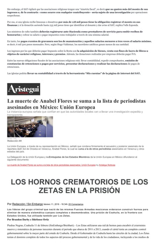 Sin embargo, el SAT vigilará que las asociaciones religiosas tengan una “simetría fiscal”, es decir,que no gasten más del monto de sus
ingresos o, de lo contrario –como ocurre con cualquier contribuyente– sería sujeto de una investigación por operaciones
sospechosas.
Por eso, si una iglesia recibe limosnas o donativos por más de 118 mil pesos tiene la obligación registrar el monto en sus
finanzas y si la donación asciende hasta 235 mil pesos tiene que identificar al donante y dar aviso al SAT, explica Valls Esponda.
Los ministros de culto también deberán registrarse ante Hacienda como prestadores de servicio para emitir recibos de
honorarios y cobrar su salario o pagar impuestos como trabajador a través de una nómina salarial.
En tanto, los pagos exentos de gravamen son los de manutención y aquellos salarios menores a tres veces el salario mínimo,
es decir, 6 mil 500 pesos mensuales. Pero, según Hugo Valdemar, los sacerdotes católicos ganan menos de esa cantidad.
Los ingresos por los que deberán pagar Impuesto sobre la Renta son la adquisición de bienes, venta con fines de lucro de libros u
objetos de carácter religioso, intereses y premios. Además, las donaciones realizadas por empresas deberán pagar IVA.
Entre las nuevas obligaciones fiscales de las asociaciones religiosas está: llevar contabilidad, expedir comprobantes, emisión de
constancias de retenciones o pagos por servicios, presentar declaraciones y realizar las declaraciones de pagos de
retenciones.
Las iglesias podrán llevar su contabilidad a través de la herramienta “Mis cuentas” de la página de internet del SAT.
La muerte de Anabel Flores se suma a la lista de periodistas
asesinados en México: Unión Europea
La instancia europea señala que confían en que las autoridades locales van a llevar una investigación expedita y
transparente.
(Foto: UE)
Redacción AN
La Unión Europea, a través de su representación en México, señaló que condena firmemente el secuestro y posterior asesinato de la
reportera deEl Sol de Orizaba en Veracruz, Anabel Flores, la cual se suma a la de otros periodistas asesinados en Veracruz y otros
estados del país.
La Delegación de la Unión Europea y lasEmbajadas de los Estados Miembros de la Unión Europea en México difundieron el
siguiente documento:
La muerte de Anabel Flores se suma a la lista de otros periodistas asesinados: Unión Europea by Aristegui Noticias
LOS HORNOS CREMATORIOS DE LOS
ZETAS EN LA PRISIÓN
Por Redacción / Sin Embargo febrero 11, 2016 - 16:34h 25 Comentarios
Los líderes del grupo criminal que nació de las mismas Fuerzas Armadas mexicanas ordenaron construir hornos para
eliminar de manera sistemática cuerpos completos o desmembrados. Una prisión de Coahuila, en la frontera con
Estados Unidos, fue utilizada también por Los Zetas.
Por Brandon Darby e Ildefonso Ortiz
Piedras Negras, Coahuila 11 de febrero (SinEmbargo/Breitbart).– Los Zetas utilizaron una red de hornos para encubrir el exterminio
masivo y sistemático de personas inocentes durante el periodo que abarca de 2011 a 2013, cuando el cártel tenía un completo control
gubernamental sobre la mayor parte del estado de Coahuila. Desde el Gobernador de Coahuila hasta las cárceles de la ciudad, Los Zetas
tenían el dominio completo de todos los aspectos del proceso gubernamental y de la vida de los ciudadanos, incluyendo a los medios de
 