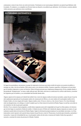 comenzamos a mirar el uno al otro con cierto nerviosismo. Terminamos en un oscuro parque industrial y nos pareció que habíamos sido
levantados. El conductor y su compañero nos llevaron hasta un almacén y nos pidieron que saliéramos. Así lo hicimos y caminos adentro.
Ambos pensamos que podríamos estar en problemas.
En lugar de secuestradores, encontramos un grupo de empresarios mexicanos que tenían miedo de reunirse con nosotros en público y
arriesgar sus vidas y las de sus familias. Ellos asaron carne y nos calentaron tortillas. Fumamos cigarrillos y disfrutamos cervezas hasta
que los hombres empezaron a contar sus historias. Oímos de buenas personas que simplemente desaparecieron. De las ciudades donde se
han producido “desapariciones” en masa y nadie sabía por qué. Más tarde, estuvimos en condiciones de verificar cada historia y encontrar
las respuestas que los hombres y sus comunidades han buscado durante años.
Algunos aspectos de la matanza en Coahuila han salido la luz a través de algunos medios de noticias nacionales, a pesar de que el caso ha
sido ampliamente ignorado por los principales medios de comunicación de México, así como medios de los principales medios de los
Estados Unidos y de otros lugares del mundo. Algunos medios como Al Jazeera América y San Antonio Express News han informado
sobre las desapariciones; sin embargo, el control completo que Los Zetas tienen de la prisión de Piedras Negras, la cual han convertido en
un crematorio, ha sido en gran parte ignorada.
Breitbart Texas comenzó a hacer preguntas y recibió duras respuestas acerca de la impunidad con la que Los Zetas operan y los horrores
que tuvieron lugar en esa prisión a finales de octubre. A finales de enero, El Diario de Coahuila dio algunas respuestas en cuanto a lo que
realmente sucedió dentro de la prisión de Piedras Negras. Según la información proporcionada por las autoridades mexicanas, Los Zetas
tenían pleno control operativo de la prisión hasta el punto de que llevaron a más de 150 personas a la prisión para torturarlas, asesinarlas e
incinerarlas. A pesar de la brutalidad del caso, los principales medios de televisión y la prensa de Estados Unidos han ignorado el
secuestro y asesinato de cientos de personas de Allende, Coahuila.
 