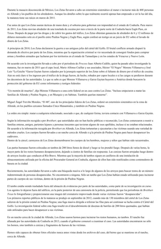 Durante la masacre desconocida de México, Los Zetas llevaron a cabo un exterminio sistemático al matar e incinerar más de 400 personas
en Allende y los pueblos de los alrededores. Aunque los detalles sobre lo que realmente ocurrió apenas han empezado a ver la luz del día,
la matanza tiene sus raíces en marzo de 2011.
Fue antes de que Los Zetas usaran tácticas de mano dura y el soborno para gobernar con impunidad en el estado de Coahuila. Para marzo
de 2011, Los Zetas movían alrededor de una tonelada de cocaína por mes a través de la parte norte de Coahuila hacia Eagle Pass, en
Texas. Después de pagar por las drogas y de cubrir los gastos del tráfico, Los Zetas obtenían ganancias de alrededor de 6 y 12 millones de
dólares mensuales solo en el pasillo entre Piedras Negras y Eagle Pass, según confesó un testigo en un juicio de EU sobre el lavado de
dinero de Los Zetas.
A principios de 2010, Los Zetas declararon la guerra a sus antiguos jefes del cártel del Golfo. El brutal conflicto armado disparó la
demanda de efectivo por parte de los Zetas, mientras que la organización criminal se vio necesitada de conseguir fondos para comprar
armas y hombres armados que lucharan por los territorios en el estado de Tamaulipas y en los estados de Veracruz y Nuevo León.
De acuerdo con la investigación llevada a cabo por el periodista de Proceso Juan Alberto Cedillo, quien ha pasado años investigando la
matanza, fue en marzo de 2011 que el capo local, Mario Alfonso Cuéllar y sus asociados, Héctor “El Negro” Moreno Villanueva y José
Luis “La Guiche “Garza Gaytan fueron culpados por la jerarquía superior de los Zetas sobre el faltante de dinero por el tráfico de cocaína.
Aún no está claro si los ingresos por el tráfico de la droga fueron, de hecho, robados por capos locales o si las cargas se perdieron durante
los decomisos de las autoridades. Lo que se sabe es que Moreno Villanueva y Garza Gaytan huyeron a América donde buscaron la
protección del gobierno de EU como informantes y testigos federales
“Un montón de muertes”, dijo Moreno Villanueva a una corte federal en un caso contra Los Zetas. “Incluso empezaron a matar las
familias de Allende y Piedras Negras, y en Muzquiz y en Sabinas. También querían matarme”.
Miguel Ángel Treviño Morales, “El 40”, uno de los principales líderes de Los Zetas, ordenó un exterminio sistemático en la zona de
Allende, en los pueblos cercanos llamados Cinco Manantiales, y también en Piedras Negras.
La orden era simple: matar a cualquiera relacionado, asociado o que, de cualquier forma, tuviera contacto con Villanueva o Garza Gaytán.
Según la información recogida a por Breitbart, que autoridades aún no han hecho públicas o reconocido, Los Zetas comenzaron a reunir a
familias enteras, amigos, parientes lejanos y personas inocentes que tuvieran alguno de esos apellidos, incluso si no estaban relacionados.
De acuerdo a la información recogida por Breitbart en Allende, Los Zetas torturarían y ejecutarían a las víctimas usando una variedad de
métodos crueles. Los cuerpos fueron llevados a un rancho cerca de Allende o q la prisión de Piedras Negras para hacer desaparecer los
cadáveres.
Dentro de la cárcel, carniceros de Los Zetas desmembraron los cuerpos de los hombres, mujeres y niños que habían sido secuestrados.
Las partes humanas fueron colocadas en tambos de 200 litros llenos de diesel y luego se les prendió fuego. Después de varias horas, la
mayor parte de los restos humanos desaparecieron, dejando a cientos de familias sin respuestas. Las cenizas fueron arrojadas luego dentro
de arroyos locales que conducen al Río Bravo. Mientras que la mayoría de tambos siguen en casilleros de una instalación de
almacenamiento utilizada por la oficina del Procurador General en Coahuila, algunos de ellos han sido reutilizados como contenedores de
basura en la ciudad.
Recientemente, las autoridades llevaron a cabo una búsqueda masiva a lo largo de algunos de los arroyos para buscar restos de un número
indeterminado de personas desaparecidas. No encontraron a ninguna. Sólo un tambo que Los Zetas habían estado utilizando para incinerar
partes de cuerpos de sus víctimas, dentro de la prisión de Piedras Negras.
El tambo estaba siendo trasladado fuera del almacén de evidencias por parte de las autoridades, como parte de su investigación en curso.
Los agentes lo dejaron fuera del edificio, en la parte posterior de una camioneta de la policía, permitiendo que los periodistas de Breitbart
Texas lo fotografiaran y proporcionaran una imagen del crematorio improvisado donde varias víctimas fueron “desaparecidas”.
Los primeros reportes públicos de la matanza se produjo en septiembre de 2012, cuando más de 130 miembros del cártel de Los Zetas
salieron de la prisión estatal en Piedras Negras; una fuga masiva dirigida a reforzar las filas para así continuar su lucha contra el Cártel del
Golfo. La investigación federal sobre esta fuga resultó en el descubrimiento de docenas de barriles de 200 litros quemados, que habían
sido utilizados para hacer desaparecer a sus víctimas.
En un rancho cerca de la ciudad de Allende, Los Zetas usaron hornos para incinerar los restos humanos, no tambos. El rancho fue
allanada por las autoridades de Coahuila en 2013, cuando el gobierno comenzó a examinar el caso. Las autoridades encontraron no sólo
los hornos, sino también a cenizas y fragmentos de huesos de las víctimas.
Hemos sido capaces de obtener fotos oficiales nunca antes vistas desde los archivos del caso, del horno que se mantiene en el rancho,
cerca de Allende.
 