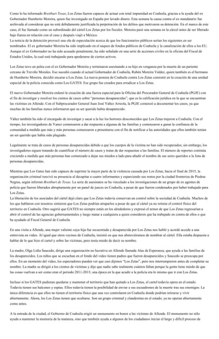 Como lo ha informado Breitbart Texas, Los Zetas fueron capaces de actuar con total impunidad en Coahuila, gracias a la ayuda del ex
Gobernador Humberto Moreira, quien fue investigado en España por lavado dinero. Esta semana la causa contra el ex mandatario fue
archivada al considerar que no está debidamente justificada la perpetración de los delitos que motivaron su detención. En el marco de este
caso, él fue llamado como un subordinado del cártel Los Zetas por los fiscales. Moreira pasó una semana en la cárcel antes de ser liberado
bajo fianza en relación con el caso y después viajó a México.
La noticia de la detención provocó una ola de especulación acerca de que los funcionarios públicos serían los siguientes en ser
nombrados. El ex gobernador Moreira ha sido implicado en el saqueo de fondos públicos de Coahuila y la canalización de ellos a los EU.
Aunque el ex Gobernador no ha sido acusado penalmente, ha sido señalado en una serie de acciones civiles en la oficina del Fiscal de
Estados Unidos, la cual está trabajando para apoderarse de ciertos activos.
Los Zetas tuvo un pelea con el ex Gobernador Moreira y terminaron asesinando a su hijo en venganza por la muerte de un pariente
cercano de Treviño Morales. Eso sucedió cuando el actual Gobernador de Coahuila, Rubén Moreira Valdez, quien también es el hermano
de Humberto Moreira, decidió encarar a Los Zetas. La nueva postura de Coahuila contra Los Zetas consistió en la creación de una unidad
especial de la policía conocida como Los GATES. Ese grupo fue creados para erradicar a Los Zetas.
El nuevo Gobernador Moreira ordenó la creación de una fuerza especial para la Oficina del Procurador General de Coahuila (PGJE) con
el fin de investigar y resolver los cientos de casos sobre “personas desaparecidas”, que es la calificación jurídica en la que se encuentran
las víctimas en Allende. Con el Subprocurador General Juan José Yáñez Arreola, la PGJE comenzó a documentar los casos, ya que
muchas de las familias nunca informaron que su ser querido había desaparecido.
Yáñez también ha sido el encargado de investigar y sacar a la luz los horrores desconocidos que Los Zetas trajeron a Coahuila. Con el
tiempo, los investigadores de Yanez comenzaron a dar respuesta a algunas de las familias y comenzaron a ganar la confianza de la
comunidad a medida que más y más personas comenzaron a presentarse con el fin de notificar a las autoridades que ellos también tenían
un ser querido que había sido plagiado.
Legalmente se trata de casos de personas desaparecidas debido a que los cuerpos de la víctima no han sido recuperados; sin embargo, los
investigadores siguen tratando de cuantificar el número de casos y tratar de dar respuestas a las familias. El número de reportes continúa
creciendo a medida que más personas han comenzado a dejar sus miedos a lado para añadir el nombre de sus seres queridos a la lista de
personas desaparecidas.
Mientras que Los Gates han sido capaces de suprimir la mayor parte de la violencia causada por Los Zetas, hacia el final de 2015, la
organización criminal reavivó su presencia al decapitar a cuatro informantes y esparciendo sus restos por la ciudad fronteriza de Piedras
Negras, según informó Breitbart de Texas. La serie de asesinatos se ha vinculado a los investigaciones de un grupo de ex agentes de
policía que fueron liberados abruptamente por un panel de jueces en Coahuila, a pesar de que fueron condenados por haber trabajado para
Los Zetas.
La liberación de los asociados del cártel dejó claro que Los Zetas todavía conservan un control sobre la sociedad de Coahuila. Muchos de
los que hablaron con nosotros sintieron que Los Zetas podrían atraparlos a pesar de que el cártel ya no retiene el control físico del
territorio en Coahuila. Otro sugirió que GATES no siempre están en los alrededores y expresó el temor de que Los Zetas regresarían a
abrir el control de las agencias gubernamentales y luego matar a cualquiera a quien consideren que ha trabajado en contra de ellos o que
ha ayudado al Fiscal General de Coahuila.
En una visita a Allende, una mujer valiente cuya hija fue secuestrada y desaparecida por Los Zetas nos habló y acordó accede a una
entrevista en video. Al igual que otros vecinos de Coahuila, insistió en que nos abstuviéramos de nombrar al cártel. Ella estaba dispuesta a
hablar de lo que hizo el cartel y sobre las víctimas, pero tenía miedo de decir su nombre.
La madre, Olga Lidia Saucedo, dirige una organización no lucrativa en Allende llamada Alas de Esperanza, que ayuda a las familias de
los desaparecidos. Los niños que se escuchan en el fondo del video tienen padres que fueron desaparecidos y Saucedo se preocupa por
ellos. En un momento del video, los espectadores pueden ver que casi dijimos “Los Zetas”, pero nos interrumpieron antes de completar su
nombre. La madre se dirigió a los cientos de víctimas y dijo que nadie sabe realmente cuántos faltan porque la gente tiene miedo de que
las cosas vuelvan a ser como eran el periodo 2011-2013; una época en la que acudir a la policía era lo mismo que ir con Los Zetas.
Incluso si los GATES pudieran quedarse y mantener el territorio que han quitado a Los Zetas, el cartel todavía opera en el estado.
Todavía tienen sus halcones y espías. Ellos todavía tienen la posibilidad de enviar a sus escuadrones de la muerte tras sus enemigos. La
única diferencia es que ellos no tienen el territorio físico que una vez controlaron en Coahuila donde podrían retirarse y vivir
abiertamente. Ahora, los Los Zetas tienen que ocultarse. Son un grupo criminal y clandestina en el estado; ya no operan abiertamente
como antes.
A la entrada de la ciudad, el Gobierno de Coahuila erigió un monumento en honor a las víctimas de Allende. El monumento no sólo
ayuda a mantener la memoria de la matanza, sino que también ayuda a algunos de los ciudadanos iniciar el largo y difícil proceso de
 