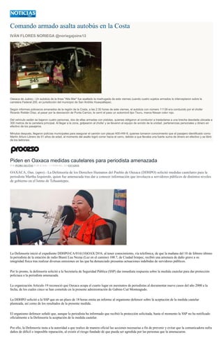 Comando armado asalta autobús en la Costa
IVÁN FLORES NORIEGA @noriegajoins13
Oaxaca de Juárez.- Un autobús de la línea "Alta Mar" fue asaltado la madrugada de este viernes cuando cuatro sujetos armados lo interceptaron sobre la
carretera Federal 200, en jurisdicción del municipio de San Andrés Huaxpaltepec.
Según informes policiacos emanados de la región de la Costa, a las 2:30 horas de este viernes, el autobús con número 11139 era conducido por el chofer
Ricardo Roldán Díaz; al pasar por la desviación de Punta Carrizo, le cerró el paso un automóvil tipo Tsuru, marca Nissan color rojo.
Del vehículo sedán se bajaron cuatro personas, dos de ellas armadas con pistolas, quienes obligaron al conductor a trasladarse a una brecha desolada ubicada a
300 metros de la carretera principal. Al llegar a la zona, golpearon al chofer y se llevaron el equipo de sonido de la unidad, pertenencias personales y dinero en
efectivo de los pasajeros.
Minutos después, llegaron policías municipales para asegurar el camión con placas 400-HW-8, quienes tomaron conocimiento que el pasajero identificado como
Martín Arturo Librero de 51 años de edad, al momento del asalto logró correr hacia el cerro, debido a que llevaba una fuerte suma de dinero en efectivo y se libró
de los ladrones.
Piden en Oaxaca medidas cautelares para periodista amenazada
POR PEDRO MATÍAS PUBLICADO: 12 FEBRERO, 2016ESTADOS
OAXACA, Oax. (apro).- La Defensoría de los Derechos Humanos del Pueblo de Oaxaca (DDHPO) solicitó medidas cautelares para la
periodista Martha Izquierdo, quien fue amenazada tras dar a conocer información que involucra a servidores públicos de distintos niveles
de gobierno en el Istmo de Tehuantepec.
La Defensoría inició el expediente DDHPO/CA/014/(10)OAX/2016, al tener conocimiento, vía telefónica, de que la mañana del 10 de febrero último
la periodista de la estación de radio Bianii Luu Nezaa (Luz en el camino) 100.7, de Ciudad Ixtepec, recibió una amenaza de daño grave a su
integridad física tras realizar diversas emisiones en las que ha denunciado presuntas actuaciones indebidas de servidores públicos.
Por lo pronto, la defensoría solicitó a la Secretaría de Seguridad Pública (SSP) dar inmediata respuesta sobre la medida cautelar para dar protección
policiaca a la periodista amenazada.
La organización Articulo 19 reconoció que Oaxaca ocupa el cuarto lugar en asesinatos de periodistas al documentar nueve casos del año 2000 a la
fecha, de los cuales cinco se han cometido en la presente administración de Gabino Cué Monteagudo.
La DDHPO solicitó a la SSP que en un plazo de 18 horas emita un informe al organismo defensor sobre la aceptación de la medida cautelar
planteada, así como de los resultados de la presente medida.
El organismo defensor señaló que, aunque la periodista ha informado que recibió la protección solicitada, hasta el momento la SSP no ha notificado
oficialmente a la Defensoría la aceptación de la medida cautelar.
Por ello, la Defensoría insta a la autoridad a que realice de manera oficial las acciones necesarias a fin de prevenir y evitar que la comunicadora sufra
daños de difícil o imposible reparación, al existir el riesgo fundado de que pueda ser agredida por las personas que la amenazaron.
 