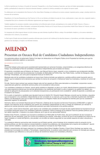 La Red se manifestó por el rechazo al Acuerdo de Asociación Transpacífico y a las Zonas Económicas Especiales, que lejos de brindar oportunidades económicas a los
pueblos, profundizarán la situación de violación de derechos humanos y asentará la violencia sistemática en las regiones de nuestro estado.
Se solidarizaron con la comunidad de San Francisco La Paz, Santa María Chimalapa, en la defensa de su terreno comunal, exigiendo justicia, castigo y desalojo total de los
invasores de sus territorios.
Respaldaron a la Caravana Humanitaria por San Francisco La Paz en sus distintas actividades de acopio de víveres, medicamentos y ropas, entre otros, exigiendo respeto a
la integridad física de los voluntarios de las diferentes organizaciones que integran la caravana.
También repudiaron los asesinatos cometidos contra periodistas en las diferentes partes del país, principalmente en los estados de Puebla, Veracruz y Oaxaca, y
denunciaron los asesinatos de Marco Hernández, corresponsal del periódico Noticias en la Costa de Oaxaca, de la periodista Anabel Flores Salazar en Veracruz, así como
las amenazas de muerte a periodistas en el estado de Oaxaca.
Los integrantes de la Red exigieron detener la ola de crímenes que tanto lastiman al pueblo de México, castigo a las autoridades cómplices y a los autores materiales e
intelectuales de la violencia y los asesinatos.
La Red exigió al Estado mexicano brindar las garantías suficientes para el ejercicio de la defensa de los derechos humanos y el periodismo, actividades indispensables para
garantizar una vida digna y el respeto a las libertades humanas.
Presentan en Oaxaca Red de Candidatos Ciudadanos Independientes
Los aspirantes pidieron al gobernador Gabino Cué dejen de obstaculizar en el Registro Público de la Propiedad los trámites para que los
ciudadanos aspirantes registren su asociación.
ÓSCAR RODRÍGUEZ12/02/2016 08:51 PM
Oaxaca
Al acordar trabajar juntos para que la sociedad esté representada por personas honestas, comprometidas y con programas efectivos de
trabajo, fue presentada la Red de Candidatos Ciudadanos Independientes para el estado de Oaxaca.
El aspirante a candidato para el Gobierno de Oaxaca, Juan Manuel García López, presentó a cinco ciudadanos que encabezarán planillas
que buscarán contender para las presidencias municipales de Miahuatlán de Porfirio Díaz, San Pablo Huitzo, Juchitán de Zaragoza y Santo
Domingo Tehuantepec, así como para la diputación local por el distrito XIV.
Mediante esta red de candidatos ciudadanos se busca hacer frente al embate que gobiernos y partidos políticos están buscando para no
permitir que la ciudadanía tome decisiones que cambien la inercia de corrupción e ineficiencia hasta hoy mostradas y mantener el control del
poder.
Por ello, García López subrayó que quienes integran esta red han pasado por filtros para demostrar su honestidad, compromiso social y
capacidad para gobernar, acordando caminar juntos con la sociedad en este proceso.
"Los candidatos ciudadanos en Oaxaca, somos gente probada en integridad, en ética y en moral, además tenemos preparación académica y
una vasta experiencia laboral que nos permite garantizarles a los habitantes del Estado no sólo un gobierno con gestión de calidad, sino
también la aplicación de presupuestos con la absoluta transparencia y la participación de la ciudadanía", señaló el aspirante a candidato por
el Gobierno de Oaxaca.
Por su parte, el aspirante a candidato para diputado local por el distrito XIV, Eduardo Aragón Mijangos comentó que los trámites y requisitos
que se impusieron a los candidatos independientes se han convertido en un viacrucis, por lo que hizo un llamado al gobernador del Estado,
Gabino Cué Monteagudo para que se dejen de obstaculizar en el Registro Público de la Propiedad los trámites para que los ciudadanos
aspirantes registren su asociación.
Asimismo, llamó a la Comisión Nacional para la Protección y Defensa de los Usuarios de Servicios Financieros (CONDUSEF) a vigilar el
respeto a los derechos de los ciudadanos que quieren ser candidatos independientes al crear un estado de indefensión por retrasar la
apertura de cuentas bancarias cuyas instituciones pareciera que están favoreciendo a los partidos políticos.
Por su parte, Lázaro García Saavedra, quien aspira a ser candidato para presidente municipal de esta capital destacó la importancia de que
la sociedad oaxaqueña apoye a los candidatos realmente ciudadanos, frente al hartazgo de la población hacia los partidos políticos que no
han sabido responder, ni siquiera a su propia militancia, por lo que es una oportunidad histórica.
Esteban Arias Pinacho, ciudadano que buscará la candidatura por Miahuatlán de Porfirio Díaz, dijo que la población de ese municipio lo
seleccionó de tres aspirantes, pues son muchos los problemas que resolver, entre ellos, el hecho de que en esa localidad de la Sierra Sur se
hayan instalado un cuartel del Ejército y dos penales, uno de ellos de máxima seguridad sin que existan espacios de salud, educativos y
culturales.
"La ciudadanía debemos aprovechar este momento que el Estado permite, ante el hartazgo de la ciudadanía sobre la actuación de los
partidos políticos, por ello nos estamos comprometiendo a resolver los problemas y las necesidades de la mayoría de la población", apuntó
Javier Carreño Caballero, ciudadano que aspira a la presidencia municipal de San Pablo Huitzo.
Debido a requerimientos del órgano electoral, los ciudadanos María Elena Caballero Parada y Crispín Romo Santiago que aspiran a las
presidencias municipales de Juchitán y Tehuantepec, respectivamente, no pudieron estar presentes pero enviaron un mensaje para solicitar
a la ciudadanía que reflexione su voto pues es tiempo de transformar Oaxaca con honestidad y eficiencia.
 