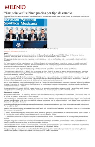 “Una sola vez” subirán precios por tipo de cambio
Videgaray, titular de Hacienda, niega un “ataque especulativo” contra el peso; señala que el recorte al gasto se anunciará en los próximos
días.
El encargado de las finanzas públicas se reunió con el sector patronal del país. (Octavio Hoyos)
REDACCIÓN Y CÉSAR BARBOZA13/02/2016 03:23 AM
México
Después de un encuentro privado con los miembros del Consejo Coordinador Empresarial (CCE), el titular de Economía, Ildefonso
Guajardo, afirmó que el tipo de cambio no influirá en los precios de la canasta básica como la tortilla.
El impacto se dará en las mercancías importadas pero “una sola vez y esto no significará que habrá presiones a la inflación”, afirmó el
secretario.
Un “oferente de mercancías importadas es muy difícil que después de un periodo largo no transmita en precios en moneda nacional el
impacto que tiene por términos cambiarios. Pero solo se refleja una sola vez en precios y no necesariamente retroalimenta una espiral
inflacionaria, que es lo que tenemos que estar vigilando”.
Guajardo aseveró que la dependencia a su cargo estará observando que no haya incremento de precios injustificados.
“Desde su punto máximo de 2011, el maíz tuvo un retroceso de 40 por ciento de su precio en dólares, así que el margen para amortiguar
impactos cambiarios sobre esos precios deprimidos es bastante alto. No hay ningún elemento que altere la composición de costos en la
producción de tortillas”, comentó el funcionario.
Por su parte, Juan Pablo Castañón, presidente del CCE, dijo que las empresas dedicadas a la venta de artículos importados serán las que
tendrán que realizar ajustes en sus productos, pero descartó que esto se traspase al índice nacional de precios al consumidor y afecte el
límite de inflación establecido por el Banco de México de 3 por ciento, más/menos 1 por ciento.
Por su parte, Humberto Lozano, presidente de la Cámara de Comercio de la Ciudad de México, consideró que ante la depreciación del peso
analizan incrementos de precios de entre 8 y 10 por ciento, en productos que requieran muchas piezas importadas para su manufactura,
como electrodomésticos o celulares.
Presente también en la reunión del CCE, Lozano dijo que ya no se pueden aguantar los precios como están y lamentó que por la situación
del tipo de cambio tendrán que pensar “en algunos incrementos muy moderados” para no dañar al mercado interno.
Especulación cambiaria
El secretario de Hacienda, Luis Videgaray, descartó que el peso enfrente un ataque especulativo en los mercados, y sea la razón por la cual
la paridad se disparara por arriba de 19 pesos por dólar.
“No vemos ninguna corrida específica contra el peso mexicano, eso nos debe dar tranquilidad. Los días en los que el peso se ha depreciado
frente al dólar es porque lo han hecho muchas otras monedas emergentes”, dijo en entrevista posterior a una reunión con la Confederación
Patronal de la República Mexicana.
Lo más importante en este momento es mantener fundamentos macroeconómicos sólidos, por lo que anunciará un ajuste al gasto público
“en los próximos días”.
Aseguró que el encarecimiento del dólar es un fenómeno global, que incluye la jornada del jueves, la cual calificó como un día “complejo en
los mercados internacionales”.
“Continúa la presión asociada a la caída drástica de los precios del petróleo, a la desaceleración de la economía mundial, y por supuesto, a
la incertidumbre sobre la política monetaria y las tasas de interés en Estados Unidos.
“Lo que estamos viendo es una depreciación de muchas monedas en el mundo, caídas en las bolsas de valores y en los precios de otros
activos.”
Videgaray aseguró que continuarán con las subastas de dólares para mitigar la volatilidad, pero recordó que estas pujas de Banxico no
tienen la finalidad de mantener el tipo de cambio en un valor específico.
“Por ahora continuaremos con las subastas como están funcionando, pero esto no implica que si cambian las condiciones, la Comisión de
Cambios está atenta, podría haber adecuaciones al mecanismo de intervención”, señaló.
Videgaray indicó que este periodo de volatilidad “difícilmente” se prolongará con la intensidad que se observó esta semana, y hasta el
momento los precios al consumidor no se han contaminado de una manera significativa.
 