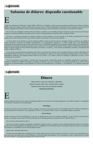 Subastas de dólares: dispendio cuestionable
El titular de la Secretaría de Hacienda y Crédito Público (SHCP), Luis Videgaray, indicó ayer que las subastas de dólares que el Banco de México
(BdeM) realiza para intentar contener la depreciación del peso frente a la divisa estadunidense continuarán, aunque consideró que la Comisión de
Cambios (integrada por Hacienda y el banco central) podría realizar ajustes a dicho mecanismo de intervención si las condiciones cambian.
De esa forma, las autoridades económicas del país ratifican su confianza en una medida que hasta el momento no parece tener mayor mérito que
su apego a la ortodoxia neoliberal y monetarista en que se formó el funcionariado que controla la política cambiaria del país.
En efecto, la colocación de decenas de millones de dólares a precios inferiores a los del mercado no ha frenado la depreciación de nuestra
moneda, que se desató a finales de 2014 y que en días recientes se ha acercado a una nueva sima cambiaria.
La razón evidente de ese fenómeno es que las subastas de dólares, además de minar las reservas estratégicas del país, constituyen una medida de
carácter meramente coyuntural que beneficia principalmente a los especuladores cambiarios y no ofrece ningún alivio a las determinantes
estructurales de las devaluaciones que enfrenta cíclicamente el país: la debilidad y dependencia de la economía nacional respecto de la estadunidense;
la abdicación de potestades de soberanía monetaria como consecuencia de la instauración del modelo de libre cambio; las dificultades del país para
hacerse de fuentes legales de divisas distintas del petróleo, las remesas y el turismo, y otros factores estrechamente vinculados a la imposición del
modelo neoliberal en México.
En un contexto nacional de enorme dependencia del exterior en cuestiones tan cruciales como los alimentos básicos, los efectos inflacionarios de
la devaluación dañan las finanzas, ya de por sí precarias, de la población en general y los únicos beneficiados, paradójicamente, son los bancos e
intermediarios financieros que adquieren dólares baratos de las reservas y los venden a precios de mercado en operaciones en línea o en las
ventanillas de las sucursales.
Ante tal circunstancia, sería deseable y necesario que, más que ajustar el mecanismo referido, las autoridades replantearan su pertinencia y
evaluaran la adopción de medidas innovadoras y profundas, orientadas a revertir la condición de una economía postrada por la crónica falta de
crecimiento, que enfrenta además la caída dramática en el precio de su principal activo –el petróleo– y cuya población ve sus ingresos mermar año
tras año.
Dinero
Bajar número y gastos de senadores y diputados
Ideas de la gente sobre cómo y dónde reducir el gasto
Deshacerse del avión sería una señal de seriedad
ENRIQUE GALVÁN OCHOA
El gobierno federal anunció un nuevo ajuste al presupuesto público. En la encuesta de la semana preguntamos: ¿por dónde comenzar? A continuación
los resultados y comentarios de los participantes.
Metodología
Enviamos la encuesta a las redes sociales Twitter y Facebook, así como a los buzones de correo de los integrantes de El Foro México. Participaron 2
mil 749 personas, de las cuales mil 132 corresponden a El Foro, 927 a Facebook y 690 a Twitter. A continuación, algunos comentarios.
El Foro México
Se debe comenzar por el avión presidencial, ya que sería un símbolo que se asume con seriedad el problema y de ahí se debería derivar hacia las
cámaras y los partidos, hasta el gasto inútil de la formación de los constituyentes para la constitución de la Ciudad de México.
Marco Espinosa Stout/Ciudad de México
Este famoso Congreso (cámaras de Diputados y Senadores), organismo amorfo y congalero con una sobrerrepresentación total de los mexicanos,
que devoran en forma depredadora los impuestos de todos los ciudadanos. Este ente debería reducirse a la mitad o menos de la mitad, no son más que
unos abyectos y levantadedos al servicio del Presidente en turno.
Rafael López Villicaña/Ciudad Juárez
Tenemos una clase política que se despacha con la cuchara grande; para ellos nunca existentes los recortes, lo vimos con los aguinaldos que se
dieron que fueron una ofensa para la clase trabajadora; se tienen que quitar esas pensiones a los ex presidentes, ¿cómo es posible que por seis años
que sirven a México, se les tenga que mantener, por el resto de su vida?
 