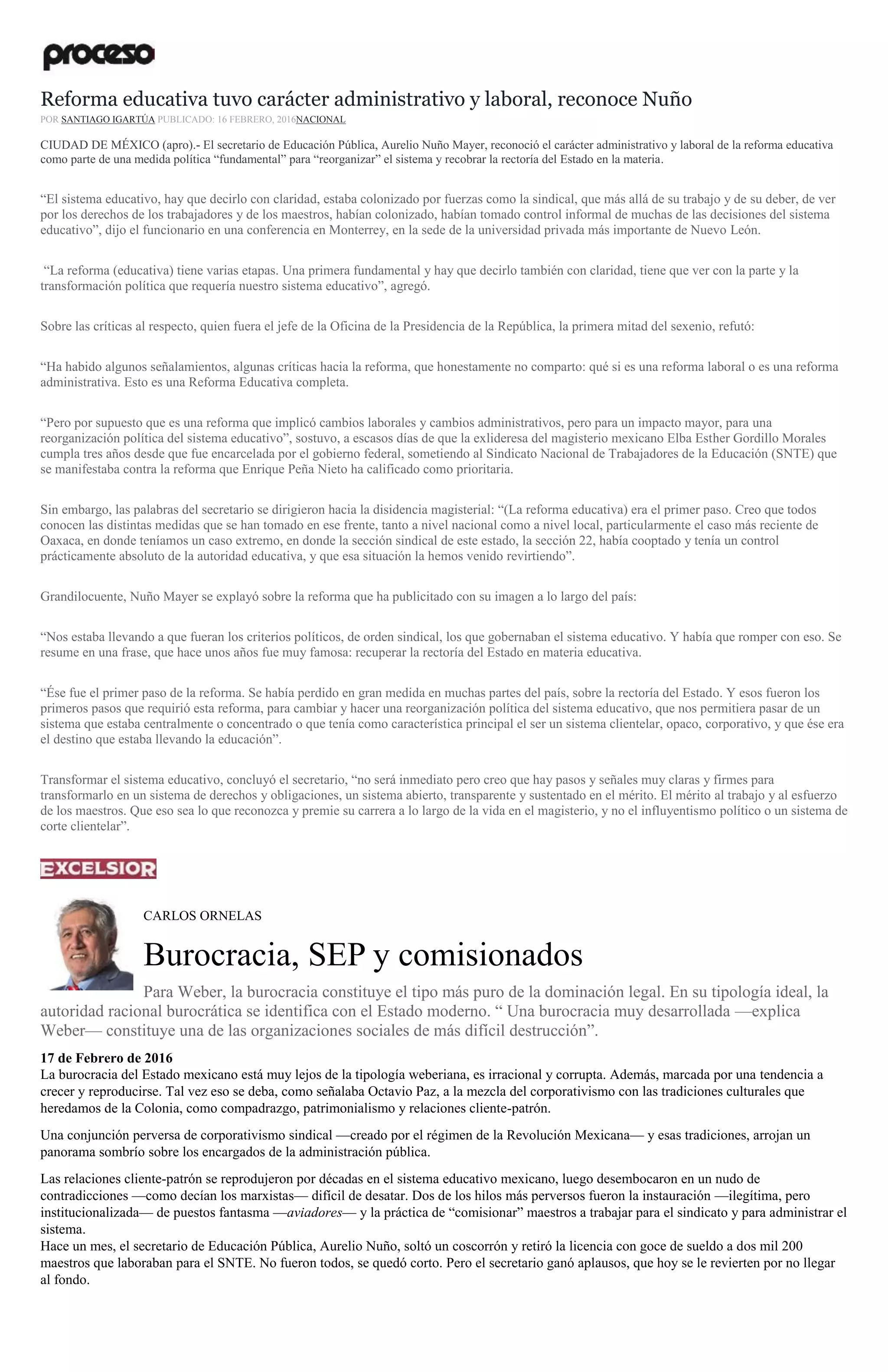 Reforma educativa tuvo carácter administrativo y laboral, reconoce Nuño
POR SANTIAGO IGARTÚA PUBLICADO: 16 FEBRERO, 2016NACIONAL
CIUDAD DE MÉXICO (apro).- El secretario de Educación Pública, Aurelio Nuño Mayer, reconoció el carácter administrativo y laboral de la reforma educativa
como parte de una medida política “fundamental” para “reorganizar” el sistema y recobrar la rectoría del Estado en la materia.
“El sistema educativo, hay que decirlo con claridad, estaba colonizado por fuerzas como la sindical, que más allá de su trabajo y de su deber, de ver
por los derechos de los trabajadores y de los maestros, habían colonizado, habían tomado control informal de muchas de las decisiones del sistema
educativo”, dijo el funcionario en una conferencia en Monterrey, en la sede de la universidad privada más importante de Nuevo León.
“La reforma (educativa) tiene varias etapas. Una primera fundamental y hay que decirlo también con claridad, tiene que ver con la parte y la
transformación política que requería nuestro sistema educativo”, agregó.
Sobre las críticas al respecto, quien fuera el jefe de la Oficina de la Presidencia de la República, la primera mitad del sexenio, refutó:
“Ha habido algunos señalamientos, algunas críticas hacia la reforma, que honestamente no comparto: qué si es una reforma laboral o es una reforma
administrativa. Esto es una Reforma Educativa completa.
“Pero por supuesto que es una reforma que implicó cambios laborales y cambios administrativos, pero para un impacto mayor, para una
reorganización política del sistema educativo”, sostuvo, a escasos días de que la exlideresa del magisterio mexicano Elba Esther Gordillo Morales
cumpla tres años desde que fue encarcelada por el gobierno federal, sometiendo al Sindicato Nacional de Trabajadores de la Educación (SNTE) que
se manifestaba contra la reforma que Enrique Peña Nieto ha calificado como prioritaria.
Sin embargo, las palabras del secretario se dirigieron hacia la disidencia magisterial: “(La reforma educativa) era el primer paso. Creo que todos
conocen las distintas medidas que se han tomado en ese frente, tanto a nivel nacional como a nivel local, particularmente el caso más reciente de
Oaxaca, en donde teníamos un caso extremo, en donde la sección sindical de este estado, la sección 22, había cooptado y tenía un control
prácticamente absoluto de la autoridad educativa, y que esa situación la hemos venido revirtiendo”.
Grandilocuente, Nuño Mayer se explayó sobre la reforma que ha publicitado con su imagen a lo largo del país:
“Nos estaba llevando a que fueran los criterios políticos, de orden sindical, los que gobernaban el sistema educativo. Y había que romper con eso. Se
resume en una frase, que hace unos años fue muy famosa: recuperar la rectoría del Estado en materia educativa.
“Ése fue el primer paso de la reforma. Se había perdido en gran medida en muchas partes del país, sobre la rectoría del Estado. Y esos fueron los
primeros pasos que requirió esta reforma, para cambiar y hacer una reorganización política del sistema educativo, que nos permitiera pasar de un
sistema que estaba centralmente o concentrado o que tenía como característica principal el ser un sistema clientelar, opaco, corporativo, y que ése era
el destino que estaba llevando la educación”.
Transformar el sistema educativo, concluyó el secretario, “no será inmediato pero creo que hay pasos y señales muy claras y firmes para
transformarlo en un sistema de derechos y obligaciones, un sistema abierto, transparente y sustentado en el mérito. El mérito al trabajo y al esfuerzo
de los maestros. Que eso sea lo que reconozca y premie su carrera a lo largo de la vida en el magisterio, y no el influyentismo político o un sistema de
corte clientelar”.
CARLOS ORNELAS
Burocracia, SEP y comisionados
Para Weber, la burocracia constituye el tipo más puro de la dominación legal. En su tipología ideal, la
autoridad racional burocrática se identifica con el Estado moderno. “ Una burocracia muy desarrollada —explica
Weber— constituye una de las organizaciones sociales de más difícil destrucción”.
17 de Febrero de 2016
La burocracia del Estado mexicano está muy lejos de la tipología weberiana, es irracional y corrupta. Además, marcada por una tendencia a
crecer y reproducirse. Tal vez eso se deba, como señalaba Octavio Paz, a la mezcla del corporativismo con las tradiciones culturales que
heredamos de la Colonia, como compadrazgo, patrimonialismo y relaciones cliente-patrón.
Una conjunción perversa de corporativismo sindical —creado por el régimen de la Revolución Mexicana— y esas tradiciones, arrojan un
panorama sombrío sobre los encargados de la administración pública.
Las relaciones cliente-patrón se reprodujeron por décadas en el sistema educativo mexicano, luego desembocaron en un nudo de
contradicciones —como decían los marxistas— difícil de desatar. Dos de los hilos más perversos fueron la instauración —ilegítima, pero
institucionalizada— de puestos fantasma —aviadores— y la práctica de “comisionar” maestros a trabajar para el sindicato y para administrar el
sistema.
Hace un mes, el secretario de Educación Pública, Aurelio Nuño, soltó un coscorrón y retiró la licencia con goce de sueldo a dos mil 200
maestros que laboraban para el SNTE. No fueron todos, se quedó corto. Pero el secretario ganó aplausos, que hoy se le revierten por no llegar
al fondo.
 