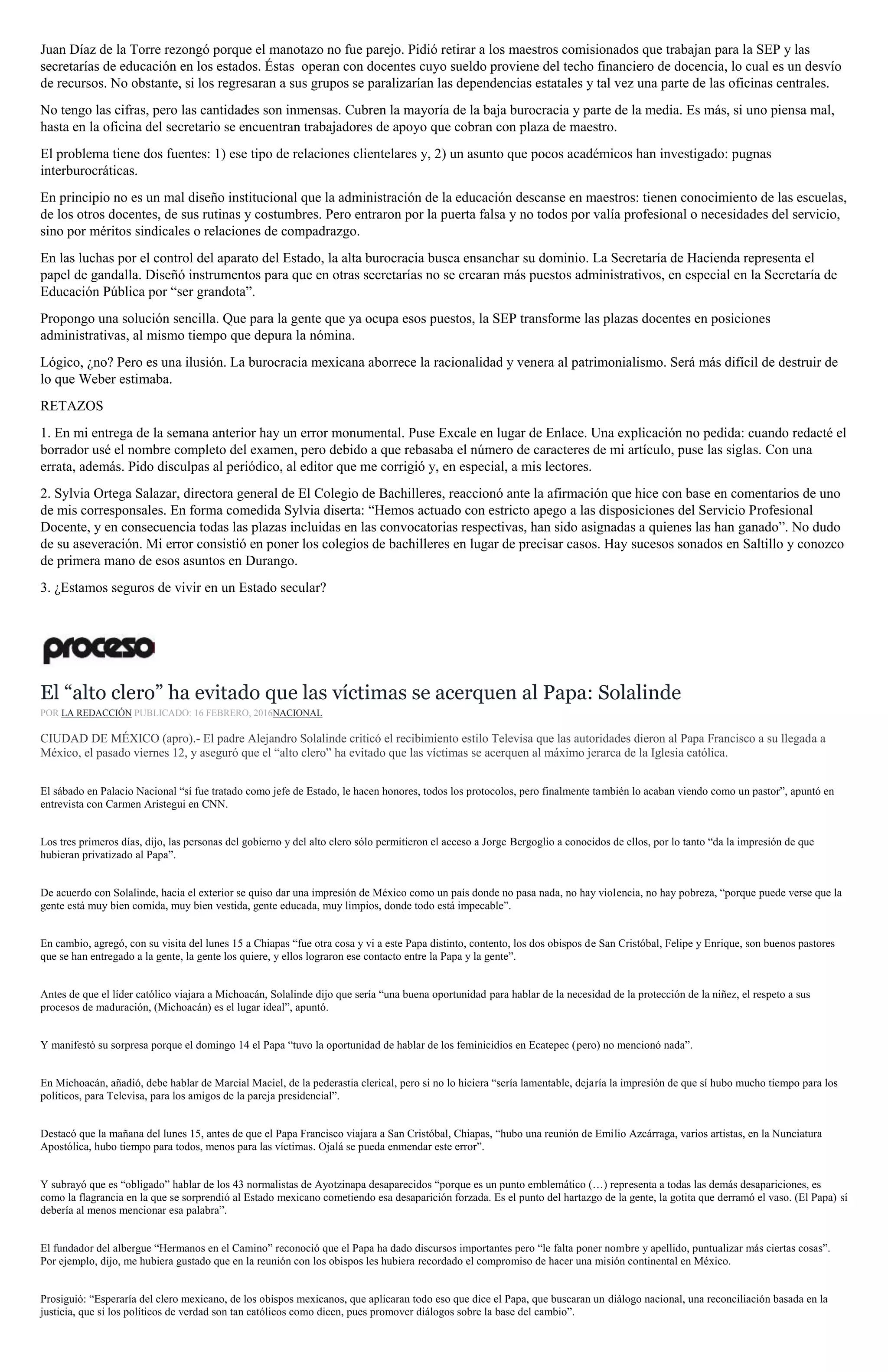 Juan Díaz de la Torre rezongó porque el manotazo no fue parejo. Pidió retirar a los maestros comisionados que trabajan para la SEP y las
secretarías de educación en los estados. Éstas operan con docentes cuyo sueldo proviene del techo financiero de docencia, lo cual es un desvío
de recursos. No obstante, si los regresaran a sus grupos se paralizarían las dependencias estatales y tal vez una parte de las oficinas centrales.
No tengo las cifras, pero las cantidades son inmensas. Cubren la mayoría de la baja burocracia y parte de la media. Es más, si uno piensa mal,
hasta en la oficina del secretario se encuentran trabajadores de apoyo que cobran con plaza de maestro.
El problema tiene dos fuentes: 1) ese tipo de relaciones clientelares y, 2) un asunto que pocos académicos han investigado: pugnas
interburocráticas.
En principio no es un mal diseño institucional que la administración de la educación descanse en maestros: tienen conocimiento de las escuelas,
de los otros docentes, de sus rutinas y costumbres. Pero entraron por la puerta falsa y no todos por valía profesional o necesidades del servicio,
sino por méritos sindicales o relaciones de compadrazgo.
En las luchas por el control del aparato del Estado, la alta burocracia busca ensanchar su dominio. La Secretaría de Hacienda representa el
papel de gandalla. Diseñó instrumentos para que en otras secretarías no se crearan más puestos administrativos, en especial en la Secretaría de
Educación Pública por “ser grandota”.
Propongo una solución sencilla. Que para la gente que ya ocupa esos puestos, la SEP transforme las plazas docentes en posiciones
administrativas, al mismo tiempo que depura la nómina.
Lógico, ¿no? Pero es una ilusión. La burocracia mexicana aborrece la racionalidad y venera al patrimonialismo. Será más difícil de destruir de
lo que Weber estimaba.
RETAZOS
1. En mi entrega de la semana anterior hay un error monumental. Puse Excale en lugar de Enlace. Una explicación no pedida: cuando redacté el
borrador usé el nombre completo del examen, pero debido a que rebasaba el número de caracteres de mi artículo, puse las siglas. Con una
errata, además. Pido disculpas al periódico, al editor que me corrigió y, en especial, a mis lectores.
2. Sylvia Ortega Salazar, directora general de El Colegio de Bachilleres, reaccionó ante la afirmación que hice con base en comentarios de uno
de mis corresponsales. En forma comedida Sylvia diserta: “Hemos actuado con estricto apego a las disposiciones del Servicio Profesional
Docente, y en consecuencia todas las plazas incluidas en las convocatorias respectivas, han sido asignadas a quienes las han ganado”. No dudo
de su aseveración. Mi error consistió en poner los colegios de bachilleres en lugar de precisar casos. Hay sucesos sonados en Saltillo y conozco
de primera mano de esos asuntos en Durango.
3. ¿Estamos seguros de vivir en un Estado secular?
El “alto clero” ha evitado que las víctimas se acerquen al Papa: Solalinde
POR LA REDACCIÓN PUBLICADO: 16 FEBRERO, 2016NACIONAL
CIUDAD DE MÉXICO (apro).- El padre Alejandro Solalinde criticó el recibimiento estilo Televisa que las autoridades dieron al Papa Francisco a su llegada a
México, el pasado viernes 12, y aseguró que el “alto clero” ha evitado que las víctimas se acerquen al máximo jerarca de la Iglesia católica.
El sábado en Palacio Nacional “sí fue tratado como jefe de Estado, le hacen honores, todos los protocolos, pero finalmente también lo acaban viendo como un pastor”, apuntó en
entrevista con Carmen Aristegui en CNN.
Los tres primeros días, dijo, las personas del gobierno y del alto clero sólo permitieron el acceso a Jorge Bergoglio a conocidos de ellos, por lo tanto “da la impresión de que
hubieran privatizado al Papa”.
De acuerdo con Solalinde, hacia el exterior se quiso dar una impresión de México como un país donde no pasa nada, no hay violencia, no hay pobreza, “porque puede verse que la
gente está muy bien comida, muy bien vestida, gente educada, muy limpios, donde todo está impecable”.
En cambio, agregó, con su visita del lunes 15 a Chiapas “fue otra cosa y vi a este Papa distinto, contento, los dos obispos de San Cristóbal, Felipe y Enrique, son buenos pastores
que se han entregado a la gente, la gente los quiere, y ellos lograron ese contacto entre la Papa y la gente”.
Antes de que el líder católico viajara a Michoacán, Solalinde dijo que sería “una buena oportunidad para hablar de la necesidad de la protección de la niñez, el respeto a sus
procesos de maduración, (Michoacán) es el lugar ideal”, apuntó.
Y manifestó su sorpresa porque el domingo 14 el Papa “tuvo la oportunidad de hablar de los feminicidios en Ecatepec (pero) no mencionó nada”.
En Michoacán, añadió, debe hablar de Marcial Maciel, de la pederastia clerical, pero si no lo hiciera “sería lamentable, dejaría la impresión de que sí hubo mucho tiempo para los
políticos, para Televisa, para los amigos de la pareja presidencial”.
Destacó que la mañana del lunes 15, antes de que el Papa Francisco viajara a San Cristóbal, Chiapas, “hubo una reunión de Emilio Azcárraga, varios artistas, en la Nunciatura
Apostólica, hubo tiempo para todos, menos para las víctimas. Ojalá se pueda enmendar este error”.
Y subrayó que es “obligado” hablar de los 43 normalistas de Ayotzinapa desaparecidos “porque es un punto emblemático (…) representa a todas las demás desapariciones, es
como la flagrancia en la que se sorprendió al Estado mexicano cometiendo esa desaparición forzada. Es el punto del hartazgo de la gente, la gotita que derramó el vaso. (El Papa) sí
debería al menos mencionar esa palabra”.
El fundador del albergue “Hermanos en el Camino” reconoció que el Papa ha dado discursos importantes pero “le falta poner nombre y apellido, puntualizar más ciertas cosas”.
Por ejemplo, dijo, me hubiera gustado que en la reunión con los obispos les hubiera recordado el compromiso de hacer una misión continental en México.
Prosiguió: “Esperaría del clero mexicano, de los obispos mexicanos, que aplicaran todo eso que dice el Papa, que buscaran un diálogo nacional, una reconciliación basada en la
justicia, que si los políticos de verdad son tan católicos como dicen, pues promover diálogos sobre la base del cambio”.
 