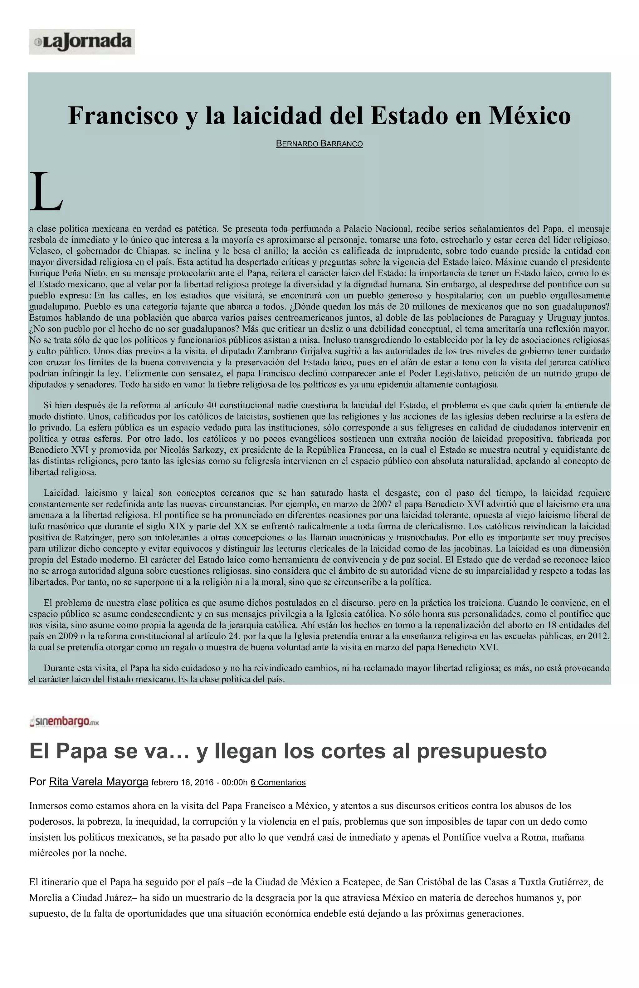 Francisco y la laicidad del Estado en México
BERNARDO BARRANCO
La clase política mexicana en verdad es patética. Se presenta toda perfumada a Palacio Nacional, recibe serios señalamientos del Papa, el mensaje
resbala de inmediato y lo único que interesa a la mayoría es aproximarse al personaje, tomarse una foto, estrecharlo y estar cerca del líder religioso.
Velasco, el gobernador de Chiapas, se inclina y le besa el anillo; la acción es calificada de imprudente, sobre todo cuando preside la entidad con
mayor diversidad religiosa en el país. Esta actitud ha despertado críticas y preguntas sobre la vigencia del Estado laico. Máxime cuando el presidente
Enrique Peña Nieto, en su mensaje protocolario ante el Papa, reitera el carácter laico del Estado: la importancia de tener un Estado laico, como lo es
el Estado mexicano, que al velar por la libertad religiosa protege la diversidad y la dignidad humana. Sin embargo, al despedirse del pontífice con su
pueblo expresa: En las calles, en los estadios que visitará, se encontrará con un pueblo generoso y hospitalario; con un pueblo orgullosamente
guadalupano. Pueblo es una categoría tajante que abarca a todos. ¿Dónde quedan los más de 20 millones de mexicanos que no son guadalupanos?
Estamos hablando de una población que abarca varios países centroamericanos juntos, al doble de las poblaciones de Paraguay y Uruguay juntos.
¿No son pueblo por el hecho de no ser guadalupanos? Más que criticar un desliz o una debilidad conceptual, el tema ameritaría una reflexión mayor.
No se trata sólo de que los políticos y funcionarios públicos asistan a misa. Incluso transgrediendo lo establecido por la ley de asociaciones religiosas
y culto público. Unos días previos a la visita, el diputado Zambrano Grijalva sugirió a las autoridades de los tres niveles de gobierno tener cuidado
con cruzar los límites de la buena convivencia y la preservación del Estado laico, pues en el afán de estar a tono con la visita del jerarca católico
podrían infringir la ley. Felizmente con sensatez, el papa Francisco declinó comparecer ante el Poder Legislativo, petición de un nutrido grupo de
diputados y senadores. Todo ha sido en vano: la fiebre religiosa de los políticos es ya una epidemia altamente contagiosa.
Si bien después de la reforma al artículo 40 constitucional nadie cuestiona la laicidad del Estado, el problema es que cada quien la entiende de
modo distinto. Unos, calificados por los católicos de laicistas, sostienen que las religiones y las acciones de las iglesias deben recluirse a la esfera de
lo privado. La esfera pública es un espacio vedado para las instituciones, sólo corresponde a sus feligreses en calidad de ciudadanos intervenir en
política y otras esferas. Por otro lado, los católicos y no pocos evangélicos sostienen una extraña noción de laicidad propositiva, fabricada por
Benedicto XVI y promovida por Nicolás Sarkozy, ex presidente de la República Francesa, en la cual el Estado se muestra neutral y equidistante de
las distintas religiones, pero tanto las iglesias como su feligresía intervienen en el espacio público con absoluta naturalidad, apelando al concepto de
libertad religiosa.
Laicidad, laicismo y laical son conceptos cercanos que se han saturado hasta el desgaste; con el paso del tiempo, la laicidad requiere
constantemente ser redefinida ante las nuevas circunstancias. Por ejemplo, en marzo de 2007 el papa Benedicto XVI advirtió que el laicismo era una
amenaza a la libertad religiosa. El pontífice se ha pronunciado en diferentes ocasiones por una laicidad tolerante, opuesta al viejo laicismo liberal de
tufo masónico que durante el siglo XIX y parte del XX se enfrentó radicalmente a toda forma de clericalismo. Los católicos reivindican la laicidad
positiva de Ratzinger, pero son intolerantes a otras concepciones o las llaman anacrónicas y trasnochadas. Por ello es importante ser muy precisos
para utilizar dicho concepto y evitar equívocos y distinguir las lecturas clericales de la laicidad como de las jacobinas. La laicidad es una dimensión
propia del Estado moderno. El carácter del Estado laico como herramienta de convivencia y de paz social. El Estado que de verdad se reconoce laico
no se arroga autoridad alguna sobre cuestiones religiosas, sino considera que el ámbito de su autoridad viene de su imparcialidad y respeto a todas las
libertades. Por tanto, no se superpone ni a la religión ni a la moral, sino que se circunscribe a la política.
El problema de nuestra clase política es que asume dichos postulados en el discurso, pero en la práctica los traiciona. Cuando le conviene, en el
espacio público se asume condescendiente y en sus mensajes privilegia a la Iglesia católica. No sólo honra sus personalidades, como el pontífice que
nos visita, sino asume como propia la agenda de la jerarquía católica. Ahí están los hechos en torno a la repenalización del aborto en 18 entidades del
país en 2009 o la reforma constitucional al artículo 24, por la que la Iglesia pretendía entrar a la enseñanza religiosa en las escuelas públicas, en 2012,
la cual se pretendía otorgar como un regalo o muestra de buena voluntad ante la visita en marzo del papa Benedicto XVI.
Durante esta visita, el Papa ha sido cuidadoso y no ha reivindicado cambios, ni ha reclamado mayor libertad religiosa; es más, no está provocando
el carácter laico del Estado mexicano. Es la clase política del país.
El Papa se va… y llegan los cortes al presupuesto
Por Rita Varela Mayorga febrero 16, 2016 - 00:00h 6 Comentarios
Inmersos como estamos ahora en la visita del Papa Francisco a México, y atentos a sus discursos críticos contra los abusos de los
poderosos, la pobreza, la inequidad, la corrupción y la violencia en el país, problemas que son imposibles de tapar con un dedo como
insisten los políticos mexicanos, se ha pasado por alto lo que vendrá casi de inmediato y apenas el Pontífice vuelva a Roma, mañana
miércoles por la noche.
El itinerario que el Papa ha seguido por el país –de la Ciudad de México a Ecatepec, de San Cristóbal de las Casas a Tuxtla Gutiérrez, de
Morelia a Ciudad Juárez– ha sido un muestrario de la desgracia por la que atraviesa México en materia de derechos humanos y, por
supuesto, de la falta de oportunidades que una situación económica endeble está dejando a las próximas generaciones.
 