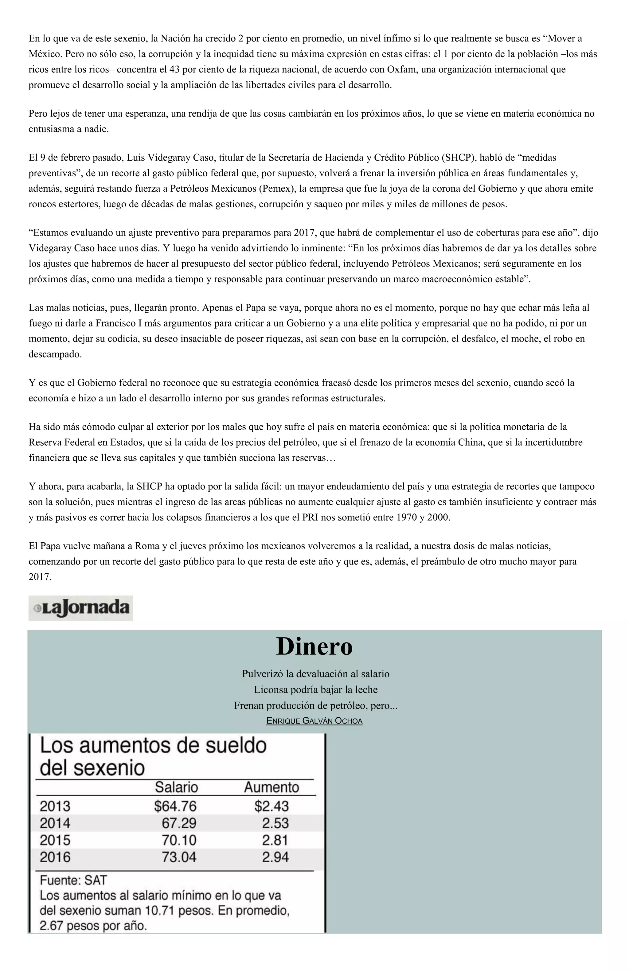 En lo que va de este sexenio, la Nación ha crecido 2 por ciento en promedio, un nivel ínfimo si lo que realmente se busca es “Mover a
México. Pero no sólo eso, la corrupción y la inequidad tiene su máxima expresión en estas cifras: el 1 por ciento de la población –los más
ricos entre los ricos– concentra el 43 por ciento de la riqueza nacional, de acuerdo con Oxfam, una organización internacional que
promueve el desarrollo social y la ampliación de las libertades civiles para el desarrollo.
Pero lejos de tener una esperanza, una rendija de que las cosas cambiarán en los próximos años, lo que se viene en materia económica no
entusiasma a nadie.
El 9 de febrero pasado, Luis Videgaray Caso, titular de la Secretaría de Hacienda y Crédito Público (SHCP), habló de “medidas
preventivas”, de un recorte al gasto público federal que, por supuesto, volverá a frenar la inversión pública en áreas fundamentales y,
además, seguirá restando fuerza a Petróleos Mexicanos (Pemex), la empresa que fue la joya de la corona del Gobierno y que ahora emite
roncos estertores, luego de décadas de malas gestiones, corrupción y saqueo por miles y miles de millones de pesos.
“Estamos evaluando un ajuste preventivo para prepararnos para 2017, que habrá de complementar el uso de coberturas para ese año”, dijo
Videgaray Caso hace unos días. Y luego ha venido advirtiendo lo inminente: “En los próximos días habremos de dar ya los detalles sobre
los ajustes que habremos de hacer al presupuesto del sector público federal, incluyendo Petróleos Mexicanos; será seguramente en los
próximos días, como una medida a tiempo y responsable para continuar preservando un marco macroeconómico estable”.
Las malas noticias, pues, llegarán pronto. Apenas el Papa se vaya, porque ahora no es el momento, porque no hay que echar más leña al
fuego ni darle a Francisco I más argumentos para criticar a un Gobierno y a una elite política y empresarial que no ha podido, ni por un
momento, dejar su codicia, su deseo insaciable de poseer riquezas, así sean con base en la corrupción, el desfalco, el moche, el robo en
descampado.
Y es que el Gobierno federal no reconoce que su estrategia económica fracasó desde los primeros meses del sexenio, cuando secó la
economía e hizo a un lado el desarrollo interno por sus grandes reformas estructurales.
Ha sido más cómodo culpar al exterior por los males que hoy sufre el país en materia económica: que si la política monetaria de la
Reserva Federal en Estados, que si la caída de los precios del petróleo, que si el frenazo de la economía China, que si la incertidumbre
financiera que se lleva sus capitales y que también succiona las reservas…
Y ahora, para acabarla, la SHCP ha optado por la salida fácil: un mayor endeudamiento del país y una estrategia de recortes que tampoco
son la solución, pues mientras el ingreso de las arcas públicas no aumente cualquier ajuste al gasto es también insuficiente y contraer más
y más pasivos es correr hacia los colapsos financieros a los que el PRI nos sometió entre 1970 y 2000.
El Papa vuelve mañana a Roma y el jueves próximo los mexicanos volveremos a la realidad, a nuestra dosis de malas noticias,
comenzando por un recorte del gasto público para lo que resta de este año y que es, además, el preámbulo de otro mucho mayor para
2017.
Dinero
Pulverizó la devaluación al salario
Liconsa podría bajar la leche
Frenan producción de petróleo, pero...
ENRIQUE GALVÁN OCHOA
 