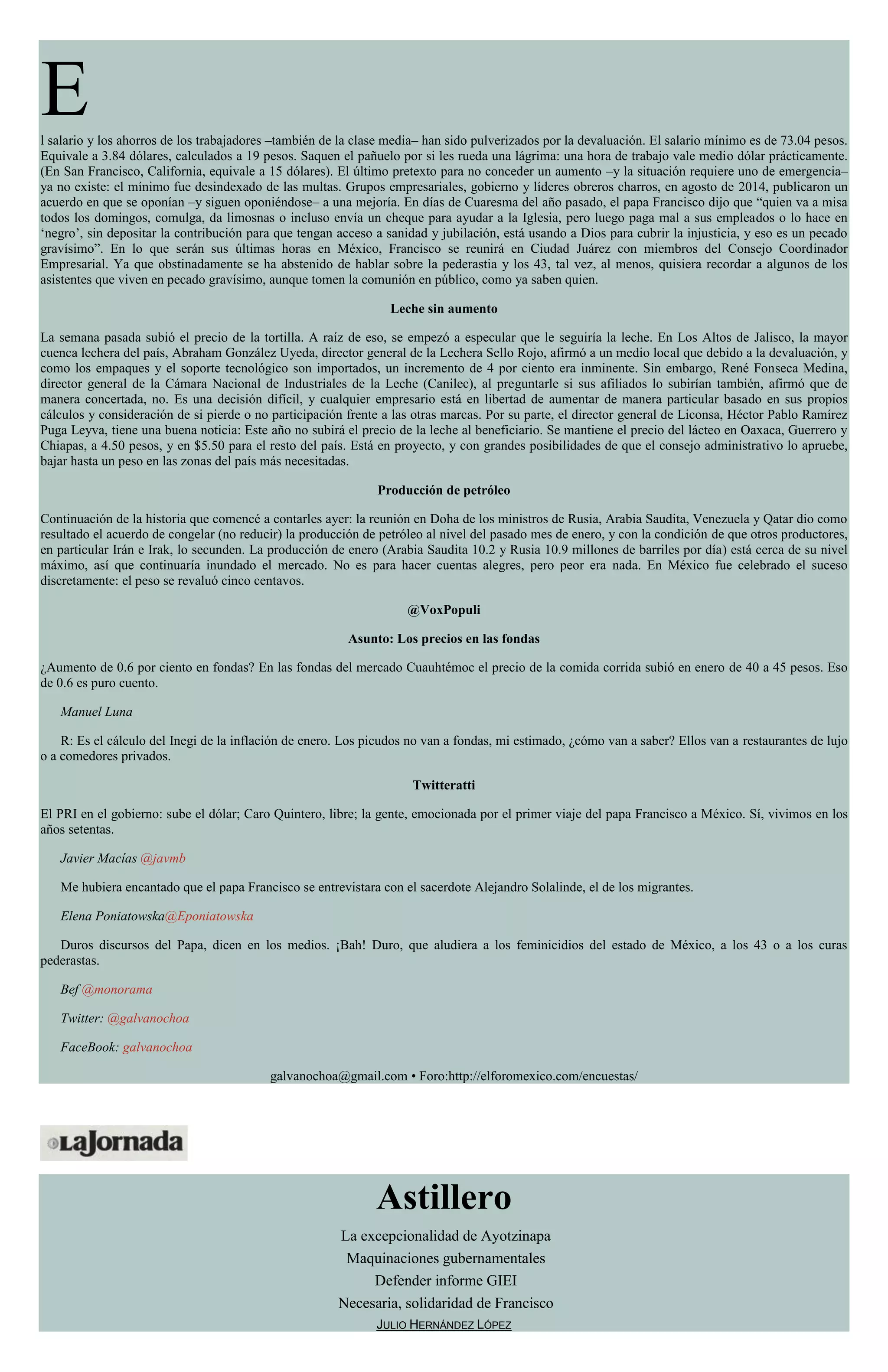 El salario y los ahorros de los trabajadores –también de la clase media– han sido pulverizados por la devaluación. El salario mínimo es de 73.04 pesos.
Equivale a 3.84 dólares, calculados a 19 pesos. Saquen el pañuelo por si les rueda una lágrima: una hora de trabajo vale medio dólar prácticamente.
(En San Francisco, California, equivale a 15 dólares). El último pretexto para no conceder un aumento –y la situación requiere uno de emergencia–
ya no existe: el mínimo fue desindexado de las multas. Grupos empresariales, gobierno y líderes obreros charros, en agosto de 2014, publicaron un
acuerdo en que se oponían –y siguen oponiéndose– a una mejoría. En días de Cuaresma del año pasado, el papa Francisco dijo que “quien va a misa
todos los domingos, comulga, da limosnas o incluso envía un cheque para ayudar a la Iglesia, pero luego paga mal a sus empleados o lo hace en
‘negro’, sin depositar la contribución para que tengan acceso a sanidad y jubilación, está usando a Dios para cubrir la injusticia, y eso es un pecado
gravísimo”. En lo que serán sus últimas horas en México, Francisco se reunirá en Ciudad Juárez con miembros del Consejo Coordinador
Empresarial. Ya que obstinadamente se ha abstenido de hablar sobre la pederastia y los 43, tal vez, al menos, quisiera recordar a algunos de los
asistentes que viven en pecado gravísimo, aunque tomen la comunión en público, como ya saben quien.
Leche sin aumento
La semana pasada subió el precio de la tortilla. A raíz de eso, se empezó a especular que le seguiría la leche. En Los Altos de Jalisco, la mayor
cuenca lechera del país, Abraham González Uyeda, director general de la Lechera Sello Rojo, afirmó a un medio local que debido a la devaluación, y
como los empaques y el soporte tecnológico son importados, un incremento de 4 por ciento era inminente. Sin embargo, René Fonseca Medina,
director general de la Cámara Nacional de Industriales de la Leche (Canilec), al preguntarle si sus afiliados lo subirían también, afirmó que de
manera concertada, no. Es una decisión difícil, y cualquier empresario está en libertad de aumentar de manera particular basado en sus propios
cálculos y consideración de si pierde o no participación frente a las otras marcas. Por su parte, el director general de Liconsa, Héctor Pablo Ramírez
Puga Leyva, tiene una buena noticia: Este año no subirá el precio de la leche al beneficiario. Se mantiene el precio del lácteo en Oaxaca, Guerrero y
Chiapas, a 4.50 pesos, y en $5.50 para el resto del país. Está en proyecto, y con grandes posibilidades de que el consejo administrativo lo apruebe,
bajar hasta un peso en las zonas del país más necesitadas.
Producción de petróleo
Continuación de la historia que comencé a contarles ayer: la reunión en Doha de los ministros de Rusia, Arabia Saudita, Venezuela y Qatar dio como
resultado el acuerdo de congelar (no reducir) la producción de petróleo al nivel del pasado mes de enero, y con la condición de que otros productores,
en particular Irán e Irak, lo secunden. La producción de enero (Arabia Saudita 10.2 y Rusia 10.9 millones de barriles por día) está cerca de su nivel
máximo, así que continuaría inundado el mercado. No es para hacer cuentas alegres, pero peor era nada. En México fue celebrado el suceso
discretamente: el peso se revaluó cinco centavos.
@VoxPopuli
Asunto: Los precios en las fondas
¿Aumento de 0.6 por ciento en fondas? En las fondas del mercado Cuauhtémoc el precio de la comida corrida subió en enero de 40 a 45 pesos. Eso
de 0.6 es puro cuento.
Manuel Luna
R: Es el cálculo del Inegi de la inflación de enero. Los picudos no van a fondas, mi estimado, ¿cómo van a saber? Ellos van a restaurantes de lujo
o a comedores privados.
Twitteratti
El PRI en el gobierno: sube el dólar; Caro Quintero, libre; la gente, emocionada por el primer viaje del papa Francisco a México. Sí, vivimos en los
años setentas.
Javier Macías @javmb
Me hubiera encantado que el papa Francisco se entrevistara con el sacerdote Alejandro Solalinde, el de los migrantes.
Elena Poniatowska@Eponiatowska
Duros discursos del Papa, dicen en los medios. ¡Bah! Duro, que aludiera a los feminicidios del estado de México, a los 43 o a los curas
pederastas.
Bef @monorama
Twitter: @galvanochoa
FaceBook: galvanochoa
galvanochoa@gmail.com • Foro:http://elforomexico.com/encuestas/
Astillero
La excepcionalidad de Ayotzinapa
Maquinaciones gubernamentales
Defender informe GIEI
Necesaria, solidaridad de Francisco
JULIO HERNÁNDEZ LÓPEZ
 