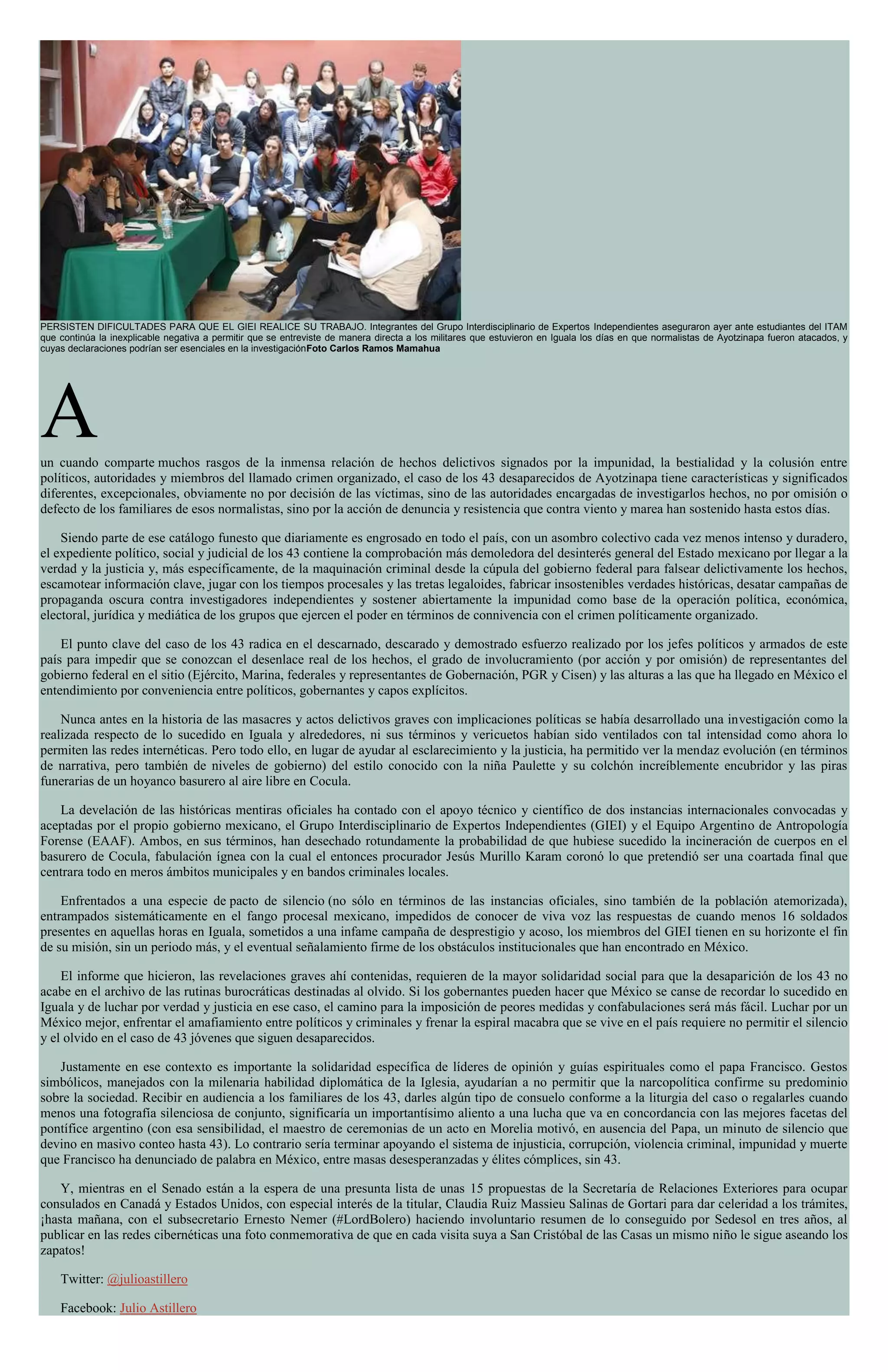 PERSISTEN DIFICULTADES PARA QUE EL GIEI REALICE SU TRABAJO. Integrantes del Grupo Interdisciplinario de Expertos Independientes aseguraron ayer ante estudiantes del ITAM
que continúa la inexplicable negativa a permitir que se entreviste de manera directa a los militares que estuvieron en Iguala los días en que normalistas de Ayotzinapa fueron atacados, y
cuyas declaraciones podrían ser esenciales en la investigaciónFoto Carlos Ramos Mamahua
Aun cuando comparte muchos rasgos de la inmensa relación de hechos delictivos signados por la impunidad, la bestialidad y la colusión entre
políticos, autoridades y miembros del llamado crimen organizado, el caso de los 43 desaparecidos de Ayotzinapa tiene características y significados
diferentes, excepcionales, obviamente no por decisión de las víctimas, sino de las autoridades encargadas de investigarlos hechos, no por omisión o
defecto de los familiares de esos normalistas, sino por la acción de denuncia y resistencia que contra viento y marea han sostenido hasta estos días.
Siendo parte de ese catálogo funesto que diariamente es engrosado en todo el país, con un asombro colectivo cada vez menos intenso y duradero,
el expediente político, social y judicial de los 43 contiene la comprobación más demoledora del desinterés general del Estado mexicano por llegar a la
verdad y la justicia y, más específicamente, de la maquinación criminal desde la cúpula del gobierno federal para falsear delictivamente los hechos,
escamotear información clave, jugar con los tiempos procesales y las tretas legaloides, fabricar insostenibles verdades históricas, desatar campañas de
propaganda oscura contra investigadores independientes y sostener abiertamente la impunidad como base de la operación política, económica,
electoral, jurídica y mediática de los grupos que ejercen el poder en términos de connivencia con el crimen políticamente organizado.
El punto clave del caso de los 43 radica en el descarnado, descarado y demostrado esfuerzo realizado por los jefes políticos y armados de este
país para impedir que se conozcan el desenlace real de los hechos, el grado de involucramiento (por acción y por omisión) de representantes del
gobierno federal en el sitio (Ejército, Marina, federales y representantes de Gobernación, PGR y Cisen) y las alturas a las que ha llegado en México el
entendimiento por conveniencia entre políticos, gobernantes y capos explícitos.
Nunca antes en la historia de las masacres y actos delictivos graves con implicaciones políticas se había desarrollado una investigación como la
realizada respecto de lo sucedido en Iguala y alrededores, ni sus términos y vericuetos habían sido ventilados con tal intensidad como ahora lo
permiten las redes internéticas. Pero todo ello, en lugar de ayudar al esclarecimiento y la justicia, ha permitido ver la mendaz evolución (en términos
de narrativa, pero también de niveles de gobierno) del estilo conocido con la niña Paulette y su colchón increíblemente encubridor y las piras
funerarias de un hoyanco basurero al aire libre en Cocula.
La develación de las históricas mentiras oficiales ha contado con el apoyo técnico y científico de dos instancias internacionales convocadas y
aceptadas por el propio gobierno mexicano, el Grupo Interdisciplinario de Expertos Independientes (GIEI) y el Equipo Argentino de Antropología
Forense (EAAF). Ambos, en sus términos, han desechado rotundamente la probabilidad de que hubiese sucedido la incineración de cuerpos en el
basurero de Cocula, fabulación ígnea con la cual el entonces procurador Jesús Murillo Karam coronó lo que pretendió ser una coartada final que
centrara todo en meros ámbitos municipales y en bandos criminales locales.
Enfrentados a una especie de pacto de silencio (no sólo en términos de las instancias oficiales, sino también de la población atemorizada),
entrampados sistemáticamente en el fango procesal mexicano, impedidos de conocer de viva voz las respuestas de cuando menos 16 soldados
presentes en aquellas horas en Iguala, sometidos a una infame campaña de desprestigio y acoso, los miembros del GIEI tienen en su horizonte el fin
de su misión, sin un periodo más, y el eventual señalamiento firme de los obstáculos institucionales que han encontrado en México.
El informe que hicieron, las revelaciones graves ahí contenidas, requieren de la mayor solidaridad social para que la desaparición de los 43 no
acabe en el archivo de las rutinas burocráticas destinadas al olvido. Si los gobernantes pueden hacer que México se canse de recordar lo sucedido en
Iguala y de luchar por verdad y justicia en ese caso, el camino para la imposición de peores medidas y confabulaciones será más fácil. Luchar por un
México mejor, enfrentar el amafiamiento entre políticos y criminales y frenar la espiral macabra que se vive en el país requiere no permitir el silencio
y el olvido en el caso de 43 jóvenes que siguen desaparecidos.
Justamente en ese contexto es importante la solidaridad específica de líderes de opinión y guías espirituales como el papa Francisco. Gestos
simbólicos, manejados con la milenaria habilidad diplomática de la Iglesia, ayudarían a no permitir que la narcopolítica confirme su predominio
sobre la sociedad. Recibir en audiencia a los familiares de los 43, darles algún tipo de consuelo conforme a la liturgia del caso o regalarles cuando
menos una fotografía silenciosa de conjunto, significaría un importantísimo aliento a una lucha que va en concordancia con las mejores facetas del
pontífice argentino (con esa sensibilidad, el maestro de ceremonias de un acto en Morelia motivó, en ausencia del Papa, un minuto de silencio que
devino en masivo conteo hasta 43). Lo contrario sería terminar apoyando el sistema de injusticia, corrupción, violencia criminal, impunidad y muerte
que Francisco ha denunciado de palabra en México, entre masas desesperanzadas y élites cómplices, sin 43.
Y, mientras en el Senado están a la espera de una presunta lista de unas 15 propuestas de la Secretaría de Relaciones Exteriores para ocupar
consulados en Canadá y Estados Unidos, con especial interés de la titular, Claudia Ruiz Massieu Salinas de Gortari para dar celeridad a los trámites,
¡hasta mañana, con el subsecretario Ernesto Nemer (#LordBolero) haciendo involuntario resumen de lo conseguido por Sedesol en tres años, al
publicar en las redes cibernéticas una foto conmemorativa de que en cada visita suya a San Cristóbal de las Casas un mismo niño le sigue aseando los
zapatos!
Twitter: @julioastillero
Facebook: Julio Astillero
 