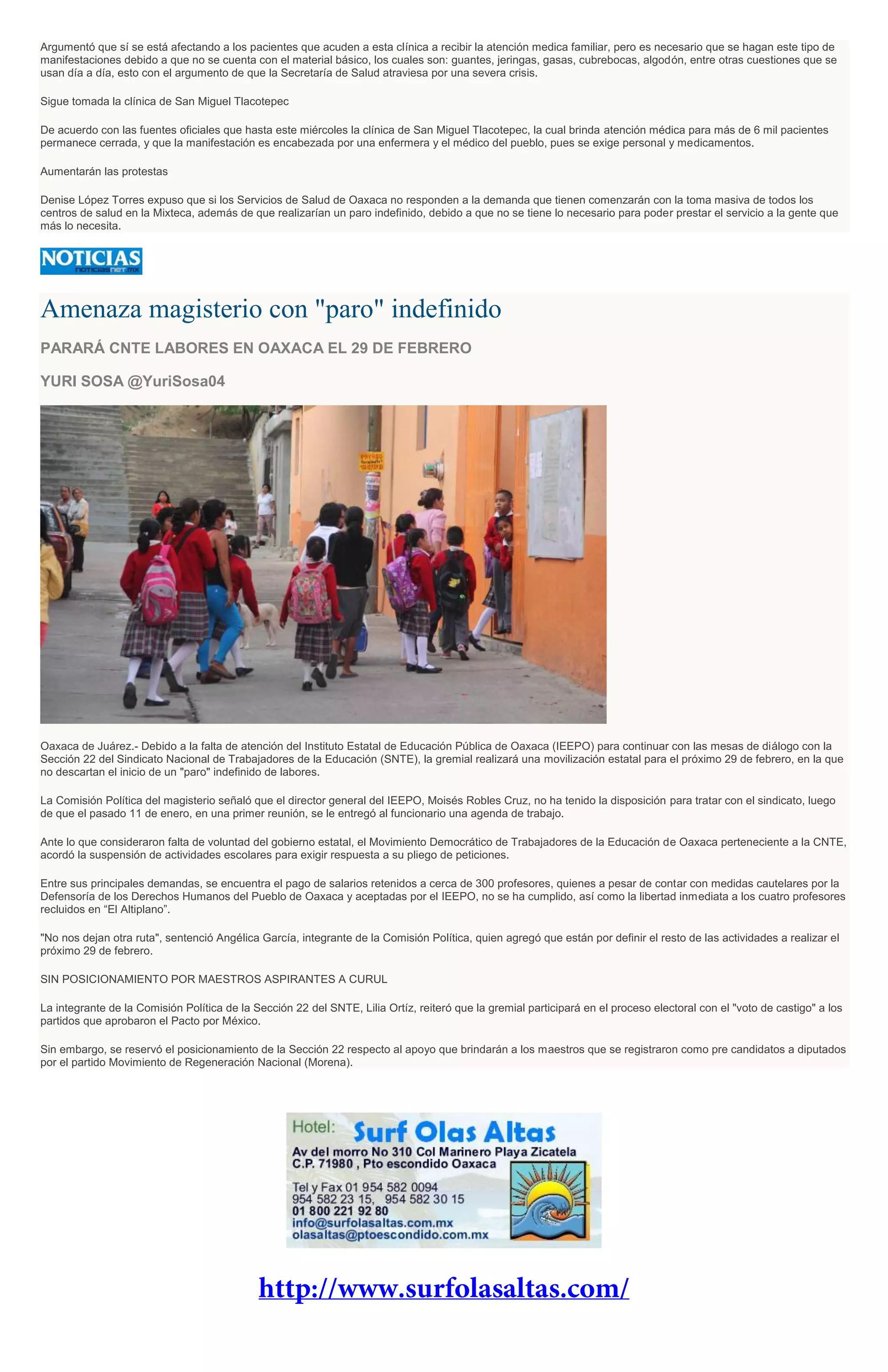 Argumentó que sí se está afectando a los pacientes que acuden a esta clínica a recibir la atención medica familiar, pero es necesario que se hagan este tipo de
manifestaciones debido a que no se cuenta con el material básico, los cuales son: guantes, jeringas, gasas, cubrebocas, algodón, entre otras cuestiones que se
usan día a día, esto con el argumento de que la Secretaría de Salud atraviesa por una severa crisis.
Sigue tomada la clínica de San Miguel Tlacotepec
De acuerdo con las fuentes oficiales que hasta este miércoles la clínica de San Miguel Tlacotepec, la cual brinda atención médica para más de 6 mil pacientes
permanece cerrada, y que la manifestación es encabezada por una enfermera y el médico del pueblo, pues se exige personal y medicamentos.
Aumentarán las protestas
Denise López Torres expuso que si los Servicios de Salud de Oaxaca no responden a la demanda que tienen comenzarán con la toma masiva de todos los
centros de salud en la Mixteca, además de que realizarían un paro indefinido, debido a que no se tiene lo necesario para poder prestar el servicio a la gente que
más lo necesita.
Amenaza magisterio con "paro" indefinido
PARARÁ CNTE LABORES EN OAXACA EL 29 DE FEBRERO
YURI SOSA @YuriSosa04
Oaxaca de Juárez.- Debido a la falta de atención del Instituto Estatal de Educación Pública de Oaxaca (IEEPO) para continuar con las mesas de diálogo con la
Sección 22 del Sindicato Nacional de Trabajadores de la Educación (SNTE), la gremial realizará una movilización estatal para el próximo 29 de febrero, en la que
no descartan el inicio de un "paro" indefinido de labores.
La Comisión Política del magisterio señaló que el director general del IEEPO, Moisés Robles Cruz, no ha tenido la disposición para tratar con el sindicato, luego
de que el pasado 11 de enero, en una primer reunión, se le entregó al funcionario una agenda de trabajo.
Ante lo que consideraron falta de voluntad del gobierno estatal, el Movimiento Democrático de Trabajadores de la Educación de Oaxaca perteneciente a la CNTE,
acordó la suspensión de actividades escolares para exigir respuesta a su pliego de peticiones.
Entre sus principales demandas, se encuentra el pago de salarios retenidos a cerca de 300 profesores, quienes a pesar de contar con medidas cautelares por la
Defensoría de los Derechos Humanos del Pueblo de Oaxaca y aceptadas por el IEEPO, no se ha cumplido, así como la libertad inmediata a los cuatro profesores
recluidos en “El Altiplano”.
"No nos dejan otra ruta", sentenció Angélica García, integrante de la Comisión Política, quien agregó que están por definir el resto de las actividades a realizar el
próximo 29 de febrero.
SIN POSICIONAMIENTO POR MAESTROS ASPIRANTES A CURUL
La integrante de la Comisión Política de la Sección 22 del SNTE, Lilia Ortíz, reiteró que la gremial participará en el proceso electoral con el "voto de castigo" a los
partidos que aprobaron el Pacto por México.
Sin embargo, se reservó el posicionamiento de la Sección 22 respecto al apoyo que brindarán a los maestros que se registraron como pre candidatos a diputados
por el partido Movimiento de Regeneración Nacional (Morena).
 