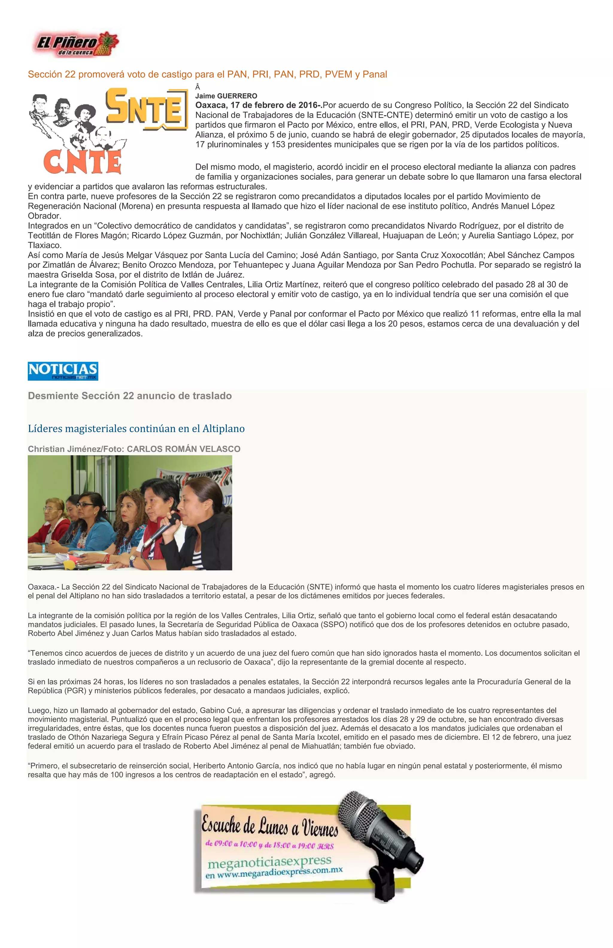 Sección 22 promoverá voto de castigo para el PAN, PRI, PAN, PRD, PVEM y Panal
Â
Jaime GUERRERO
Oaxaca, 17 de febrero de 2016-.Por acuerdo de su Congreso Político, la Sección 22 del Sindicato
Nacional de Trabajadores de la Educación (SNTE-CNTE) determinó emitir un voto de castigo a los
partidos que firmaron el Pacto por México, entre ellos, el PRI, PAN, PRD, Verde Ecologista y Nueva
Alianza, el próximo 5 de junio, cuando se habrá de elegir gobernador, 25 diputados locales de mayoría,
17 plurinominales y 153 presidentes municipales que se rigen por la vía de los partidos políticos.
Del mismo modo, el magisterio, acordó incidir en el proceso electoral mediante la alianza con padres
de familia y organizaciones sociales, para generar un debate sobre lo que llamaron una farsa electoral
y evidenciar a partidos que avalaron las reformas estructurales.
En contra parte, nueve profesores de la Sección 22 se registraron como precandidatos a diputados locales por el partido Movimiento de
Regeneración Nacional (Morena) en presunta respuesta al llamado que hizo el líder nacional de ese instituto político, Andrés Manuel López
Obrador.
Integrados en un “Colectivo democrático de candidatos y candidatas”, se registraron como precandidatos Nivardo Rodríguez, por el distrito de
Teotitlán de Flores Magón; Ricardo López Guzmán, por Nochixtlán; Julián González Villareal, Huajuapan de León; y Aurelia Santiago López, por
Tlaxiaco.
Así como María de Jesús Melgar Vásquez por Santa Lucía del Camino; José Adán Santiago, por Santa Cruz Xoxocotlán; Abel Sánchez Campos
por Zimatlán de Álvarez; Benito Orozco Mendoza, por Tehuantepec y Juana Aguilar Mendoza por San Pedro Pochutla. Por separado se registró la
maestra Griselda Sosa, por el distrito de Ixtlán de Juárez.
La integrante de la Comisión Política de Valles Centrales, Lilia Ortiz Martínez, reiteró que el congreso político celebrado del pasado 28 al 30 de
enero fue claro “mandató darle seguimiento al proceso electoral y emitir voto de castigo, ya en lo individual tendría que ser una comisión el que
haga el trabajo propio”.
Insistió en que el voto de castigo es al PRI, PRD. PAN, Verde y Panal por conformar el Pacto por México que realizó 11 reformas, entre ella la mal
llamada educativa y ninguna ha dado resultado, muestra de ello es que el dólar casi llega a los 20 pesos, estamos cerca de una devaluación y del
alza de precios generalizados.
Desmiente Sección 22 anuncio de traslado
Líderes magisteriales continúan en el Altiplano
Christian Jiménez/Foto: CARLOS ROMÁN VELASCO
Oaxaca.- La Sección 22 del Sindicato Nacional de Trabajadores de la Educación (SNTE) informó que hasta el momento los cuatro líderes magisteriales presos en
el penal del Altiplano no han sido trasladados a territorio estatal, a pesar de los dictámenes emitidos por jueces federales.
La integrante de la comisión política por la región de los Valles Centrales, Lilia Ortiz, señaló que tanto el gobierno local como el federal están desacatando
mandatos judiciales. El pasado lunes, la Secretaría de Seguridad Pública de Oaxaca (SSPO) notificó que dos de los profesores detenidos en octubre pasado,
Roberto Abel Jiménez y Juan Carlos Matus habían sido trasladados al estado.
“Tenemos cinco acuerdos de jueces de distrito y un acuerdo de una juez del fuero común que han sido ignorados hasta el momento. Los documentos solicitan el
traslado inmediato de nuestros compañeros a un reclusorio de Oaxaca”, dijo la representante de la gremial docente al respecto.
Si en las próximas 24 horas, los líderes no son trasladados a penales estatales, la Sección 22 interpondrá recursos legales ante la Procuraduría General de la
República (PGR) y ministerios públicos federales, por desacato a mandaos judiciales, explicó.
Luego, hizo un llamado al gobernador del estado, Gabino Cué, a apresurar las diligencias y ordenar el traslado inmediato de los cuatro representantes del
movimiento magisterial. Puntualizó que en el proceso legal que enfrentan los profesores arrestados los días 28 y 29 de octubre, se han encontrado diversas
irregularidades, entre éstas, que los docentes nunca fueron puestos a disposición del juez. Además el desacato a los mandatos judiciales que ordenaban el
traslado de Othón Nazariega Segura y Efraín Picaso Pérez al penal de Santa María Ixcotel, emitido en el pasado mes de diciembre. El 12 de febrero, una juez
federal emitió un acuerdo para el traslado de Roberto Abel Jiménez al penal de Miahuatlán; también fue obviado.
“Primero, el subsecretario de reinserción social, Heriberto Antonio García, nos indicó que no había lugar en ningún penal estatal y posteriormente, él mismo
resalta que hay más de 100 ingresos a los centros de readaptación en el estado”, agregó.
 