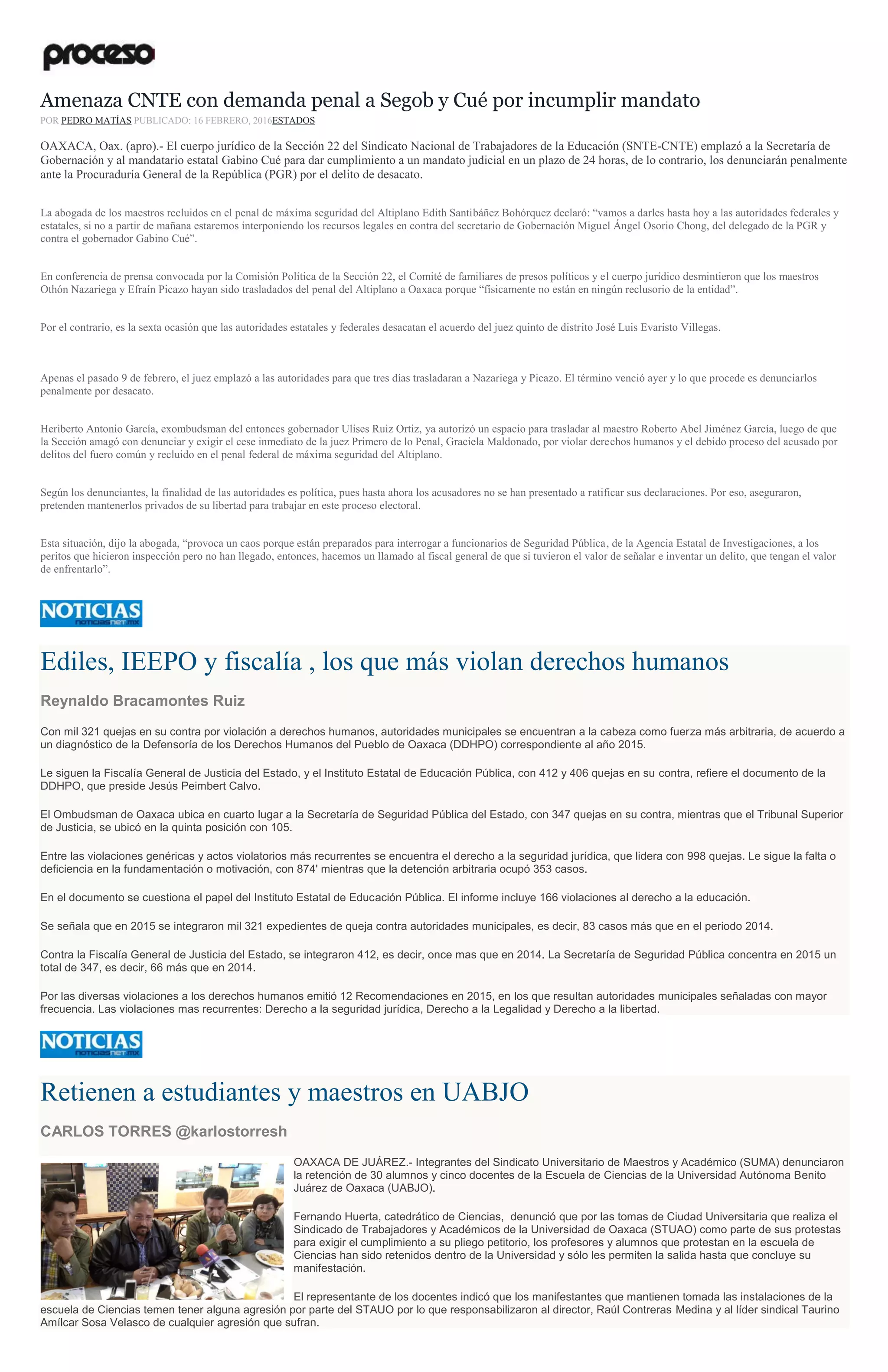 Amenaza CNTE con demanda penal a Segob y Cué por incumplir mandato
POR PEDRO MATÍAS PUBLICADO: 16 FEBRERO, 2016ESTADOS
OAXACA, Oax. (apro).- El cuerpo jurídico de la Sección 22 del Sindicato Nacional de Trabajadores de la Educación (SNTE-CNTE) emplazó a la Secretaría de
Gobernación y al mandatario estatal Gabino Cué para dar cumplimiento a un mandato judicial en un plazo de 24 horas, de lo contrario, los denunciarán penalmente
ante la Procuraduría General de la República (PGR) por el delito de desacato.
La abogada de los maestros recluidos en el penal de máxima seguridad del Altiplano Edith Santibáñez Bohórquez declaró: “vamos a darles hasta hoy a las autoridades federales y
estatales, si no a partir de mañana estaremos interponiendo los recursos legales en contra del secretario de Gobernación Miguel Ángel Osorio Chong, del delegado de la PGR y
contra el gobernador Gabino Cué”.
En conferencia de prensa convocada por la Comisión Política de la Sección 22, el Comité de familiares de presos políticos y el cuerpo jurídico desmintieron que los maestros
Othón Nazariega y Efraín Picazo hayan sido trasladados del penal del Altiplano a Oaxaca porque “físicamente no están en ningún reclusorio de la entidad”.
Por el contrario, es la sexta ocasión que las autoridades estatales y federales desacatan el acuerdo del juez quinto de distrito José Luis Evaristo Villegas.
Apenas el pasado 9 de febrero, el juez emplazó a las autoridades para que tres días trasladaran a Nazariega y Picazo. El término venció ayer y lo que procede es denunciarlos
penalmente por desacato.
Heriberto Antonio García, exombudsman del entonces gobernador Ulises Ruiz Ortiz, ya autorizó un espacio para trasladar al maestro Roberto Abel Jiménez García, luego de que
la Sección amagó con denunciar y exigir el cese inmediato de la juez Primero de lo Penal, Graciela Maldonado, por violar derechos humanos y el debido proceso del acusado por
delitos del fuero común y recluido en el penal federal de máxima seguridad del Altiplano.
Según los denunciantes, la finalidad de las autoridades es política, pues hasta ahora los acusadores no se han presentado a ratificar sus declaraciones. Por eso, aseguraron,
pretenden mantenerlos privados de su libertad para trabajar en este proceso electoral.
Esta situación, dijo la abogada, “provoca un caos porque están preparados para interrogar a funcionarios de Seguridad Pública, de la Agencia Estatal de Investigaciones, a los
peritos que hicieron inspección pero no han llegado, entonces, hacemos un llamado al fiscal general de que si tuvieron el valor de señalar e inventar un delito, que tengan el valor
de enfrentarlo”.
Ediles, IEEPO y fiscalía , los que más violan derechos humanos
Reynaldo Bracamontes Ruiz
Con mil 321 quejas en su contra por violación a derechos humanos, autoridades municipales se encuentran a la cabeza como fuerza más arbitraria, de acuerdo a
un diagnóstico de la Defensoría de los Derechos Humanos del Pueblo de Oaxaca (DDHPO) correspondiente al año 2015.
Le siguen la Fiscalía General de Justicia del Estado, y el Instituto Estatal de Educación Pública, con 412 y 406 quejas en su contra, refiere el documento de la
DDHPO, que preside Jesús Peimbert Calvo.
El Ombudsman de Oaxaca ubica en cuarto lugar a la Secretaría de Seguridad Pública del Estado, con 347 quejas en su contra, mientras que el Tribunal Superior
de Justicia, se ubicó en la quinta posición con 105.
Entre las violaciones genéricas y actos violatorios más recurrentes se encuentra el derecho a la seguridad jurídica, que lidera con 998 quejas. Le sigue la falta o
deficiencia en la fundamentación o motivación, con 874' mientras que la detención arbitraria ocupó 353 casos.
En el documento se cuestiona el papel del Instituto Estatal de Educación Pública. El informe incluye 166 violaciones al derecho a la educación.
Se señala que en 2015 se integraron mil 321 expedientes de queja contra autoridades municipales, es decir, 83 casos más que en el periodo 2014.
Contra la Fiscalía General de Justicia del Estado, se integraron 412, es decir, once mas que en 2014. La Secretaría de Seguridad Pública concentra en 2015 un
total de 347, es decir, 66 más que en 2014.
Por las diversas violaciones a los derechos humanos emitió 12 Recomendaciones en 2015, en los que resultan autoridades municipales señaladas con mayor
frecuencia. Las violaciones mas recurrentes: Derecho a la seguridad jurídica, Derecho a la Legalidad y Derecho a la libertad.
Retienen a estudiantes y maestros en UABJO
CARLOS TORRES @karlostorresh
OAXACA DE JUÁREZ.- Integrantes del Sindicato Universitario de Maestros y Académico (SUMA) denunciaron
la retención de 30 alumnos y cinco docentes de la Escuela de Ciencias de la Universidad Autónoma Benito
Juárez de Oaxaca (UABJO).
Fernando Huerta, catedrático de Ciencias, denunció que por las tomas de Ciudad Universitaria que realiza el
Sindicado de Trabajadores y Académicos de la Universidad de Oaxaca (STUAO) como parte de sus protestas
para exigir el cumplimiento a su pliego petitorio, los profesores y alumnos que protestan en la escuela de
Ciencias han sido retenidos dentro de la Universidad y sólo les permiten la salida hasta que concluye su
manifestación.
El representante de los docentes indicó que los manifestantes que mantienen tomada las instalaciones de la
escuela de Ciencias temen tener alguna agresión por parte del STAUO por lo que responsabilizaron al director, Raúl Contreras Medina y al líder sindical Taurino
Amílcar Sosa Velasco de cualquier agresión que sufran.
 