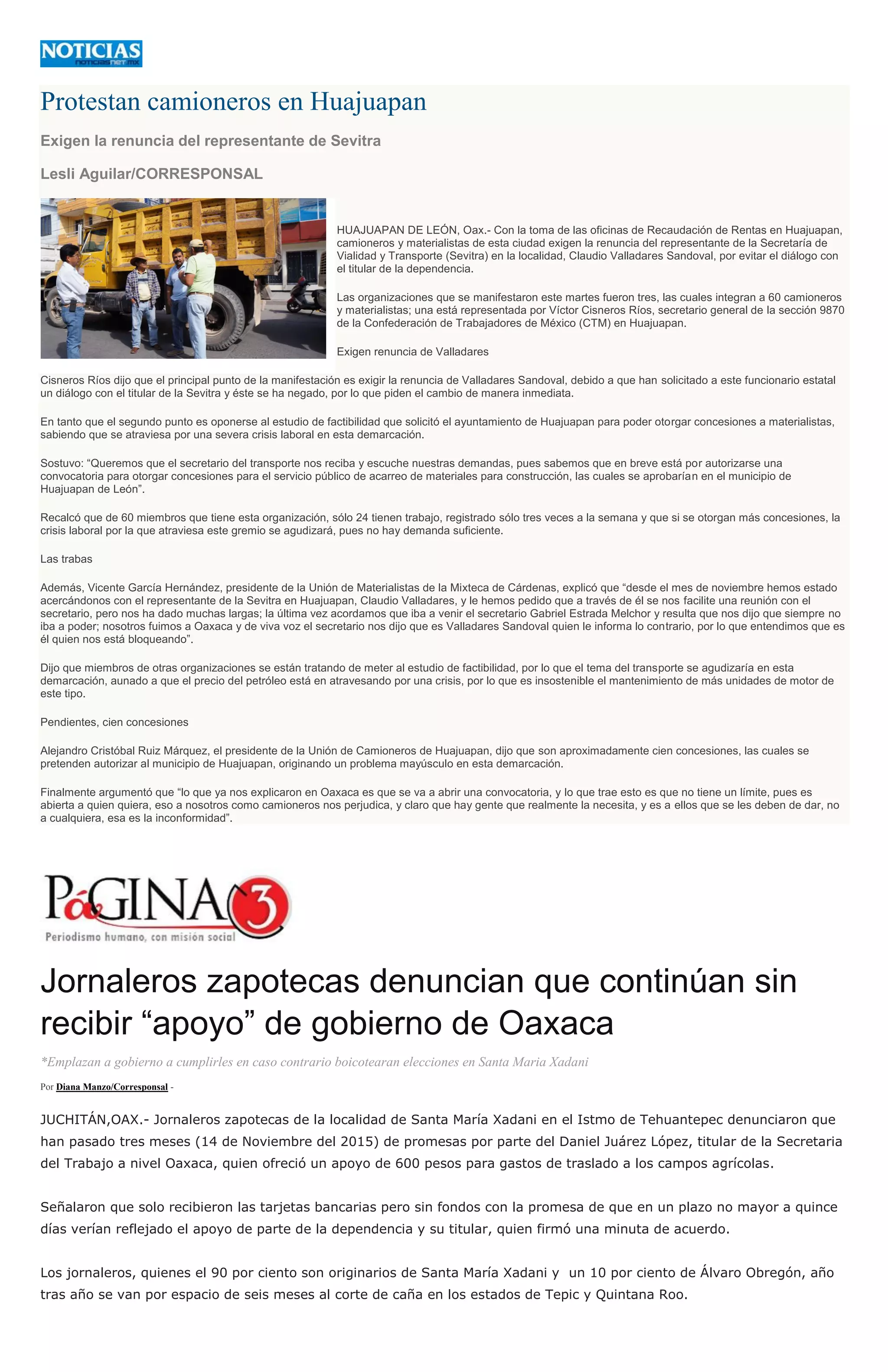 Protestan camioneros en Huajuapan
Exigen la renuncia del representante de Sevitra
Lesli Aguilar/CORRESPONSAL
HUAJUAPAN DE LEÓN, Oax.- Con la toma de las oficinas de Recaudación de Rentas en Huajuapan,
camioneros y materialistas de esta ciudad exigen la renuncia del representante de la Secretaría de
Vialidad y Transporte (Sevitra) en la localidad, Claudio Valladares Sandoval, por evitar el diálogo con
el titular de la dependencia.
Las organizaciones que se manifestaron este martes fueron tres, las cuales integran a 60 camioneros
y materialistas; una está representada por Víctor Cisneros Ríos, secretario general de la sección 9870
de la Confederación de Trabajadores de México (CTM) en Huajuapan.
Exigen renuncia de Valladares
Cisneros Ríos dijo que el principal punto de la manifestación es exigir la renuncia de Valladares Sandoval, debido a que han solicitado a este funcionario estatal
un diálogo con el titular de la Sevitra y éste se ha negado, por lo que piden el cambio de manera inmediata.
En tanto que el segundo punto es oponerse al estudio de factibilidad que solicitó el ayuntamiento de Huajuapan para poder otorgar concesiones a materialistas,
sabiendo que se atraviesa por una severa crisis laboral en esta demarcación.
Sostuvo: “Queremos que el secretario del transporte nos reciba y escuche nuestras demandas, pues sabemos que en breve está por autorizarse una
convocatoria para otorgar concesiones para el servicio público de acarreo de materiales para construcción, las cuales se aprobarían en el municipio de
Huajuapan de León”.
Recalcó que de 60 miembros que tiene esta organización, sólo 24 tienen trabajo, registrado sólo tres veces a la semana y que si se otorgan más concesiones, la
crisis laboral por la que atraviesa este gremio se agudizará, pues no hay demanda suficiente.
Las trabas
Además, Vicente García Hernández, presidente de la Unión de Materialistas de la Mixteca de Cárdenas, explicó que “desde el mes de noviembre hemos estado
acercándonos con el representante de la Sevitra en Huajuapan, Claudio Valladares, y le hemos pedido que a través de él se nos facilite una reunión con el
secretario, pero nos ha dado muchas largas; la última vez acordamos que iba a venir el secretario Gabriel Estrada Melchor y resulta que nos dijo que siempre no
iba a poder; nosotros fuimos a Oaxaca y de viva voz el secretario nos dijo que es Valladares Sandoval quien le informa lo contrario, por lo que entendimos que es
él quien nos está bloqueando”.
Dijo que miembros de otras organizaciones se están tratando de meter al estudio de factibilidad, por lo que el tema del transporte se agudizaría en esta
demarcación, aunado a que el precio del petróleo está en atravesando por una crisis, por lo que es insostenible el mantenimiento de más unidades de motor de
este tipo.
Pendientes, cien concesiones
Alejandro Cristóbal Ruiz Márquez, el presidente de la Unión de Camioneros de Huajuapan, dijo que son aproximadamente cien concesiones, las cuales se
pretenden autorizar al municipio de Huajuapan, originando un problema mayúsculo en esta demarcación.
Finalmente argumentó que “lo que ya nos explicaron en Oaxaca es que se va a abrir una convocatoria, y lo que trae esto es que no tiene un límite, pues es
abierta a quien quiera, eso a nosotros como camioneros nos perjudica, y claro que hay gente que realmente la necesita, y es a ellos que se les deben de dar, no
a cualquiera, esa es la inconformidad”.
Jornaleros zapotecas denuncian que continúan sin
recibir “apoyo” de gobierno de Oaxaca
*Emplazan a gobierno a cumplirles en caso contrario boicotearan elecciones en Santa Maria Xadani
Por Diana Manzo/Corresponsal -
JUCHITÁN,OAX.- Jornaleros zapotecas de la localidad de Santa María Xadani en el Istmo de Tehuantepec denunciaron que
han pasado tres meses (14 de Noviembre del 2015) de promesas por parte del Daniel Juárez López, titular de la Secretaria
del Trabajo a nivel Oaxaca, quien ofreció un apoyo de 600 pesos para gastos de traslado a los campos agrícolas.
Señalaron que solo recibieron las tarjetas bancarias pero sin fondos con la promesa de que en un plazo no mayor a quince
días verían reflejado el apoyo de parte de la dependencia y su titular, quien firmó una minuta de acuerdo.
Los jornaleros, quienes el 90 por ciento son originarios de Santa María Xadani y un 10 por ciento de Álvaro Obregón, año
tras año se van por espacio de seis meses al corte de caña en los estados de Tepic y Quintana Roo.
 