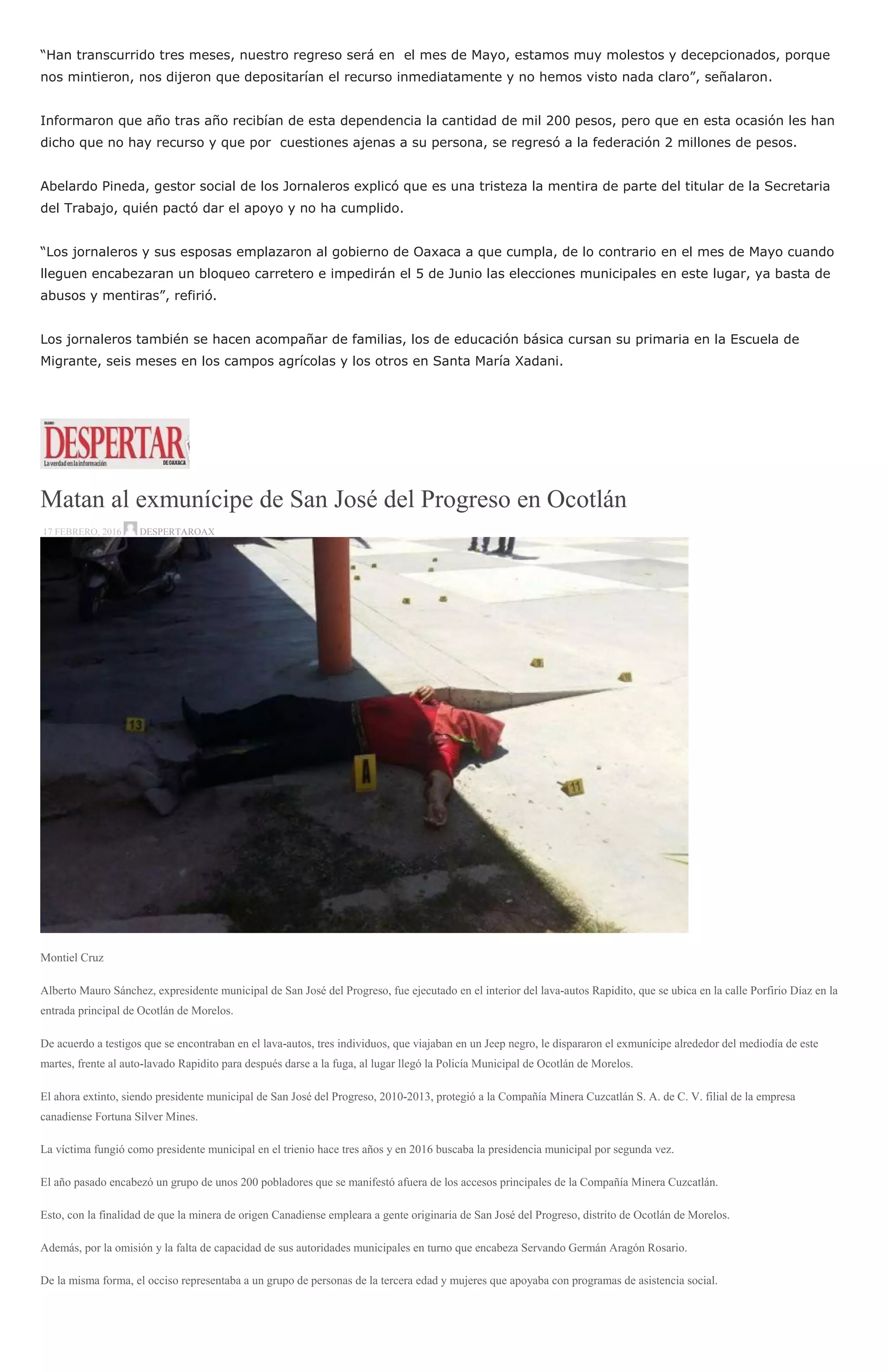 “Han transcurrido tres meses, nuestro regreso será en el mes de Mayo, estamos muy molestos y decepcionados, porque
nos mintieron, nos dijeron que depositarían el recurso inmediatamente y no hemos visto nada claro”, señalaron.
Informaron que año tras año recibían de esta dependencia la cantidad de mil 200 pesos, pero que en esta ocasión les han
dicho que no hay recurso y que por cuestiones ajenas a su persona, se regresó a la federación 2 millones de pesos.
Abelardo Pineda, gestor social de los Jornaleros explicó que es una tristeza la mentira de parte del titular de la Secretaria
del Trabajo, quién pactó dar el apoyo y no ha cumplido.
“Los jornaleros y sus esposas emplazaron al gobierno de Oaxaca a que cumpla, de lo contrario en el mes de Mayo cuando
lleguen encabezaran un bloqueo carretero e impedirán el 5 de Junio las elecciones municipales en este lugar, ya basta de
abusos y mentiras”, refirió.
Los jornaleros también se hacen acompañar de familias, los de educación básica cursan su primaria en la Escuela de
Migrante, seis meses en los campos agrícolas y los otros en Santa María Xadani.
Matan al exmunícipe de San José del Progreso en Ocotlán
17 FEBRERO, 2016 DESPERTAROAX
Montiel Cruz
Alberto Mauro Sánchez, expresidente municipal de San José del Progreso, fue ejecutado en el interior del lava-autos Rapidito, que se ubica en la calle Porfirio Díaz en la
entrada principal de Ocotlán de Morelos.
De acuerdo a testigos que se encontraban en el lava-autos, tres individuos, que viajaban en un Jeep negro, le dispararon el exmunícipe alrededor del mediodía de este
martes, frente al auto-lavado Rapidito para después darse a la fuga, al lugar llegó la Policía Municipal de Ocotlán de Morelos.
El ahora extinto, siendo presidente municipal de San José del Progreso, 2010-2013, protegió a la Compañía Minera Cuzcatlán S. A. de C. V. filial de la empresa
canadiense Fortuna Silver Mines.
La víctima fungió como presidente municipal en el trienio hace tres años y en 2016 buscaba la presidencia municipal por segunda vez.
El año pasado encabezó un grupo de unos 200 pobladores que se manifestó afuera de los accesos principales de la Compañía Minera Cuzcatlán.
Esto, con la finalidad de que la minera de origen Canadiense empleara a gente originaria de San José del Progreso, distrito de Ocotlán de Morelos.
Además, por la omisión y la falta de capacidad de sus autoridades municipales en turno que encabeza Servando Germán Aragón Rosario.
De la misma forma, el occiso representaba a un grupo de personas de la tercera edad y mujeres que apoyaba con programas de asistencia social.
 