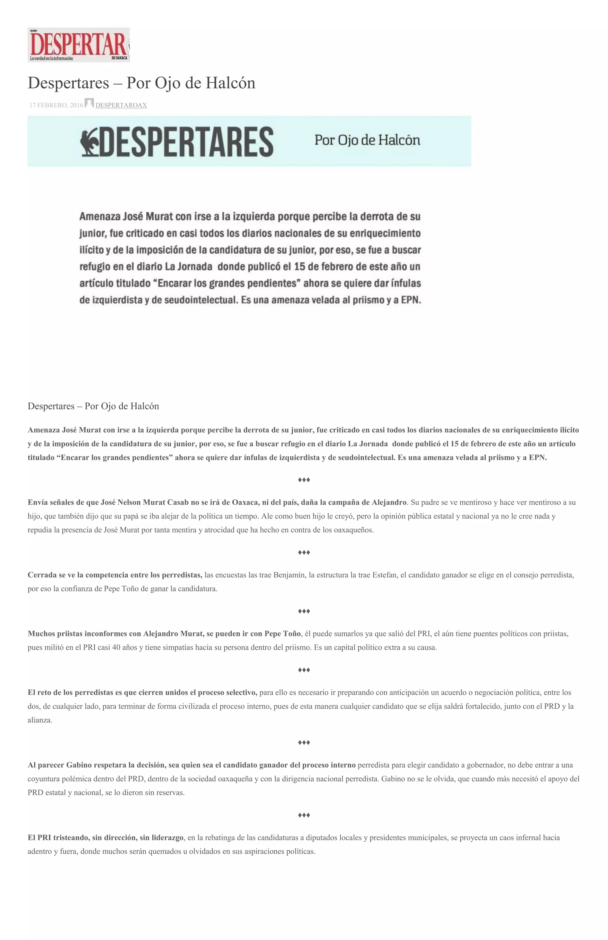 Despertares – Por Ojo de Halcón
17 FEBRERO, 2016 DESPERTAROAX
Despertares – Por Ojo de Halcón
Amenaza José Murat con irse a la izquierda porque percibe la derrota de su junior, fue criticado en casi todos los diarios nacionales de su enriquecimiento ilícito
y de la imposición de la candidatura de su junior, por eso, se fue a buscar refugio en el diario La Jornada donde publicó el 15 de febrero de este año un artículo
titulado “Encarar los grandes pendientes” ahora se quiere dar ínfulas de izquierdista y de seudointelectual. Es una amenaza velada al priismo y a EPN.
♦♦♦
Envía señales de que José Nelson Murat Casab no se irá de Oaxaca, ni del país, daña la campaña de Alejandro. Su padre se ve mentiroso y hace ver mentiroso a su
hijo, que también dijo que su papá se iba alejar de la política un tiempo. Ale como buen hijo le creyó, pero la opinión pública estatal y nacional ya no le cree nada y
repudia la presencia de José Murat por tanta mentira y atrocidad que ha hecho en contra de los oaxaqueños.
♦♦♦
Cerrada se ve la competencia entre los perredistas, las encuestas las trae Benjamín, la estructura la trae Estefan, el candidato ganador se elige en el consejo perredista,
por eso la confianza de Pepe Toño de ganar la candidatura.
♦♦♦
Muchos priistas inconformes con Alejandro Murat, se pueden ir con Pepe Toño, él puede sumarlos ya que salió del PRI, el aún tiene puentes políticos con priistas,
pues militó en el PRI casi 40 años y tiene simpatías hacia su persona dentro del priismo. Es un capital político extra a su causa.
♦♦♦
El reto de los perredistas es que cierren unidos el proceso selectivo, para ello es necesario ir preparando con anticipación un acuerdo o negociación política, entre los
dos, de cualquier lado, para terminar de forma civilizada el proceso interno, pues de esta manera cualquier candidato que se elija saldrá fortalecido, junto con el PRD y la
alianza.
♦♦♦
Al parecer Gabino respetara la decisión, sea quien sea el candidato ganador del proceso interno perredista para elegir candidato a gobernador, no debe entrar a una
coyuntura polémica dentro del PRD, dentro de la sociedad oaxaqueña y con la dirigencia nacional perredista. Gabino no se le olvida, que cuando más necesitó el apoyo del
PRD estatal y nacional, se lo dieron sin reservas.
♦♦♦
El PRI tristeando, sin dirección, sin liderazgo, en la rebatinga de las candidaturas a diputados locales y presidentes municipales, se proyecta un caos infernal hacia
adentro y fuera, donde muchos serán quemados u olvidados en sus aspiraciones políticas.
 