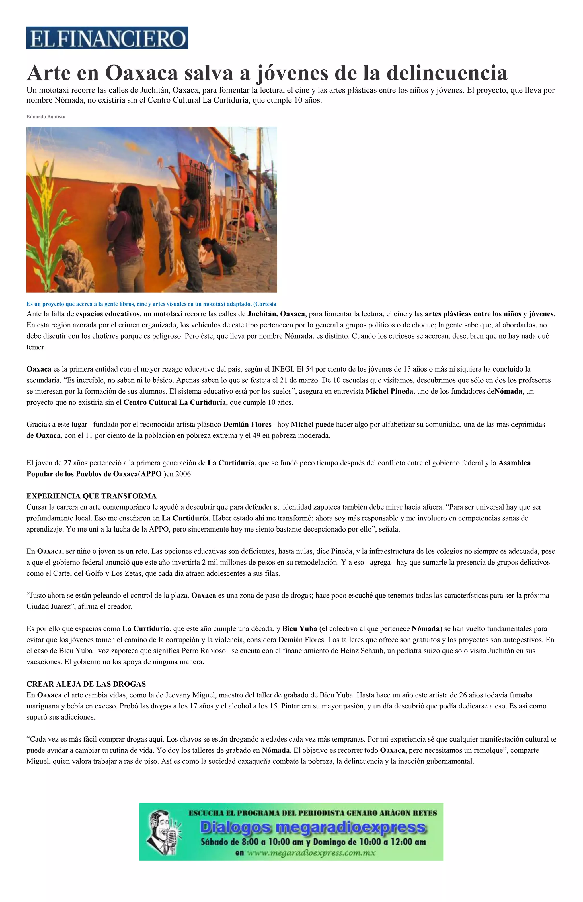 Arte en Oaxaca salva a jóvenes de la delincuencia
Un mototaxi recorre las calles de Juchitán, Oaxaca, para fomentar la lectura, el cine y las artes plásticas entre los niños y jóvenes. El proyecto, que lleva por
nombre Nómada, no existiría sin el Centro Cultural La Curtiduría, que cumple 10 años.
Eduardo Bautista
Es un proyecto que acerca a la gente libros, cine y artes visuales en un mototaxi adaptado. (Cortesía)
Ante la falta de espacios educativos, un mototaxi recorre las calles de Juchitán, Oaxaca, para fomentar la lectura, el cine y las artes plásticas entre los niños y jóvenes.
En esta región azorada por el crimen organizado, los vehículos de este tipo pertenecen por lo general a grupos políticos o de choque; la gente sabe que, al abordarlos, no
debe discutir con los choferes porque es peligroso. Pero éste, que lleva por nombre Nómada, es distinto. Cuando los curiosos se acercan, descubren que no hay nada qué
temer.
Oaxaca es la primera entidad con el mayor rezago educativo del país, según el INEGI. El 54 por ciento de los jóvenes de 15 años o más ni siquiera ha concluido la
secundaria. “Es increíble, no saben ni lo básico. Apenas saben lo que se festeja el 21 de marzo. De 10 escuelas que visitamos, descubrimos que sólo en dos los profesores
se interesan por la formación de sus alumnos. El sistema educativo está por los suelos”, asegura en entrevista Michel Pineda, uno de los fundadores deNómada, un
proyecto que no existiría sin el Centro Cultural La Curtiduría, que cumple 10 años.
Gracias a este lugar –fundado por el reconocido artista plástico Demián Flores– hoy Michel puede hacer algo por alfabetizar su comunidad, una de las más deprimidas
de Oaxaca, con el 11 por ciento de la población en pobreza extrema y el 49 en pobreza moderada.
El joven de 27 años perteneció a la primera generación de La Curtiduría, que se fundó poco tiempo después del conflicto entre el gobierno federal y la Asamblea
Popular de los Pueblos de Oaxaca(APPO )en 2006.
EXPERIENCIA QUE TRANSFORMA
Cursar la carrera en arte contemporáneo le ayudó a descubrir que para defender su identidad zapoteca también debe mirar hacia afuera. “Para ser universal hay que ser
profundamente local. Eso me enseñaron en La Curtiduría. Haber estado ahí me transformó: ahora soy más responsable y me involucro en competencias sanas de
aprendizaje. Yo me uní a la lucha de la APPO, pero sinceramente hoy me siento bastante decepcionado por ello”, señala.
En Oaxaca, ser niño o joven es un reto. Las opciones educativas son deficientes, hasta nulas, dice Pineda, y la infraestructura de los colegios no siempre es adecuada, pese
a que el gobierno federal anunció que este año invertiría 2 mil millones de pesos en su remodelación. Y a eso –agrega– hay que sumarle la presencia de grupos delictivos
como el Cartel del Golfo y Los Zetas, que cada día atraen adolescentes a sus filas.
“Justo ahora se están peleando el control de la plaza. Oaxaca es una zona de paso de drogas; hace poco escuché que tenemos todas las características para ser la próxima
Ciudad Juárez”, afirma el creador.
Es por ello que espacios como La Curtiduría, que este año cumple una década, y Bicu Yuba (el colectivo al que pertenece Nómada) se han vuelto fundamentales para
evitar que los jóvenes tomen el camino de la corrupción y la violencia, considera Demián Flores. Los talleres que ofrece son gratuitos y los proyectos son autogestivos. En
el caso de Bicu Yuba –voz zapoteca que significa Perro Rabioso– se cuenta con el financiamiento de Heinz Schaub, un pediatra suizo que sólo visita Juchitán en sus
vacaciones. El gobierno no los apoya de ninguna manera.
CREAR ALEJA DE LAS DROGAS
En Oaxaca el arte cambia vidas, como la de Jeovany Miguel, maestro del taller de grabado de Bicu Yuba. Hasta hace un año este artista de 26 años todavía fumaba
mariguana y bebía en exceso. Probó las drogas a los 17 años y el alcohol a los 15. Pintar era su mayor pasión, y un día descubrió que podía dedicarse a eso. Es así como
superó sus adicciones.
“Cada vez es más fácil comprar drogas aquí. Los chavos se están drogando a edades cada vez más tempranas. Por mi experiencia sé que cualquier manifestación cultural te
puede ayudar a cambiar tu rutina de vida. Yo doy los talleres de grabado en Nómada. El objetivo es recorrer todo Oaxaca, pero necesitamos un remolque”, comparte
Miguel, quien valora trabajar a ras de piso. Así es como la sociedad oaxaqueña combate la pobreza, la delincuencia y la inacción gubernamental.
 