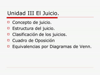 Unidad III El Juicio. Concepto de juicio. Estructura del juicio. Clasificación de los juicios. Cuadro de Oposición Equivalencias por Diagramas de Venn. 
