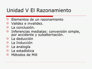 Unidad V El Razonamiento Elementos de un razonamiento Validez e invalidez. La conclusión. Inferencias mediatas: conversión simple, por accidente y subalternación. La deducción La Inducción La analogía  La estadística Métodos de Mill  