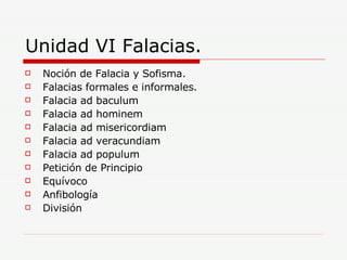 Unidad VI Falacias. Noción de Falacia y Sofisma. Falacias formales e informales. Falacia ad baculum Falacia ad hominem Falacia ad misericordiam Falacia ad veracundiam Falacia ad populum Petición de Principio Equívoco Anfibología  División 